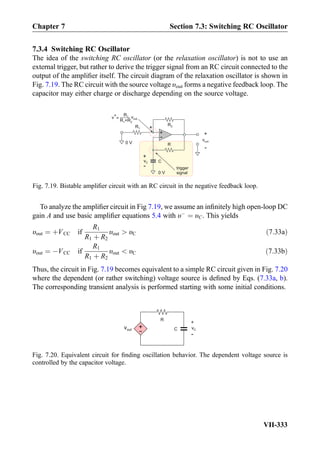 7.3.4 Switching RC Oscillator
The idea of the switching RC oscillator (or the relaxation oscillator) is not to use an
external trigger, but rather to derive the trigger signal from an RC circuit connected to the
output of the ampliﬁer itself. The circuit diagram of the relaxation oscillator is shown in
Fig. 7.19. The RC circuit with the source voltage υout forms a negative feedback loop. The
capacitor may either charge or discharge depending on the source voltage.
To analyze the ampliﬁer circuit in Fig 7.19, we assume an inﬁnitely high open-loop DC
gain A and use basic ampliﬁer equations 5.4 with υÀ
¼ υC. This yields
υout ¼ þVCC if
R1
R1 þ R2
υout  υC ð7:33aÞ
υout ¼ ÀVCC if
R1
R1 þ R2
υout  υC ð7:33bÞ
Thus, the circuit in Fig. 7.19 becomes equivalent to a simple RC circuit given in Fig. 7.20
where the dependent (or rather switching) voltage source is deﬁned by Eqs. (7.33a, b).
The corresponding transient analysis is performed starting with some initial conditions.
R
C
+
vC
-
+
-
vout
Fig. 7.20. Equivalent circuit for ﬁnding oscillation behavior. The dependent voltage source is
controlled by the capacitor voltage.
+
-
+
-
vout
R1
R2
0 V
0 V
R +R1 2
R1 vout=
+
R
C
trigger
signal
vC
+
-
v+
Fig. 7.19. Bistable ampliﬁer circuit with an RC circuit in the negative feedback loop.
Chapter 7 Section 7.3: Switching RC Oscillator
VII-333
 