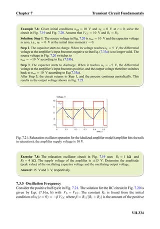 Example 7.6: Given initial conditions υout ¼ 10 V and υC ¼ 0 V at t ¼ 0, solve the
circuit in Fig. 7.19 and Fig. 7.20. Assume that VCC ¼ 10 V and R1 ¼ R2.
Solution: Step 1. The source voltage in Fig. 7.20 is υout ¼ 10 V and the capacitor voltage
is zero, i.e., υC ¼ 0 V at the initial time moment t ¼ 0.
Step 2. The capacitor starts to charge. When its voltage reaches υC ¼ 5 V, the differential
voltage at the ampliﬁer’s input becomes negative so that Eq. (7.33a) is no longer valid. The
source voltage in Fig. 7.20 switches to
υout ¼ À10 V according to Eq. (7.33b).
Step 3. The capacitor starts to discharge. When it reaches υC ¼ À5 V, the differential
voltage at the ampliﬁer’s input becomes positive, and the output voltage therefore switches
back to υout ¼ 10 V according to Eq.(7.33a).
After Step 3, the circuit returns to Step 1, and the process continues periodically. This
results in the output voltage shown in Fig. 7.21.
Exercise 7.8: The relaxation oscillator circuit in Fig. 7.19 uses R1 ¼ 1 kΩ and
R2 ¼ 4 kΩ. The supply voltage of the ampliﬁer is Æ15 V. Determine the amplitude
(peak value) of the oscillating capacitor voltage and the oscillating output voltage.
Answer: 15 V and 3 V, respectively.
7.3.5 Oscillation Frequency
Consider the positive half cycle in Fig. 7.21. The solution for the RC circuit in Fig. 7.20 is
given by Eqs. (7.16a, b) with VS ¼ VCC. The constant K1 is found from the initial
condition of υC t ¼ 0ð Þ ¼ Àβ VCC where β ¼ R1= R1 þ R2ð Þ is the amount of the positive
0 0.1 0.2 0.3 0.4 0.5
-10
-5
0
5
10
time, s
Voltage, V
charge discharge chargedischarge
vC
vout
Fig. 7.21. Relaxation oscillator operation for the idealized ampliﬁer model (ampliﬁer hits the rails
in saturation); the ampliﬁer supply voltage is 10 V.
Chapter 7 Transient Circuit Fundamentals
VII-334
 