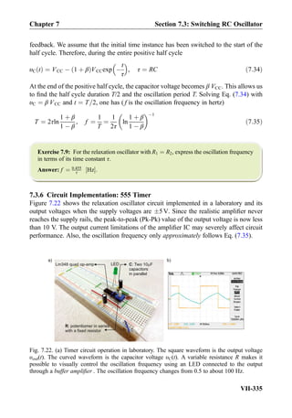 feedback. We assume that the initial time instance has been switched to the start of the
half cycle. Therefore, during the entire positive half cycle
υC tð Þ ¼ VCC À 1 þ βð ÞVCCexp À
t
τ
 
, τ ¼ RC ð7:34Þ
At the end of the positive half cycle, the capacitor voltage becomes β VCC. This allows us
to ﬁnd the half cycle duration T/2 and the oscillation period T. Solving Eq. (7.34) with
υC ¼ β VCC and t ¼ T=2, one has ( f is the oscillation frequency in hertz)
T ¼ 2τln
1 þ β
1 À β
, f ¼
1
T
¼
1
2τ
ln
1 þ β
1 À β
 À1
ð7:35Þ
Exercise 7.9: For the relaxation oscillator with R1 ¼ R2, express the oscillation frequency
in terms of its time constant τ.
Answer: f ¼ 0:455
τ Hz½ Š.
7.3.6 Circuit Implementation: 555 Timer
Figure 7.22 shows the relaxation oscillator circuit implemented in a laboratory and its
output voltages when the supply voltages are Æ5V. Since the realistic ampliﬁer never
reaches the supply rails, the peak-to-peak (Pk-Pk) value of the output voltage is now less
than 10 V. The output current limitations of the ampliﬁer IC may severely affect circuit
performance. Also, the oscillation frequency only approximately follows Eq. (7.35).
C: Two 10 F
capacitors
in parallel
Lm348 quad op-amp
R: potentiomer in series
with a fixed resistor
LED
a) b)
Fig. 7.22. (a) Timer circuit operation in laboratory. The square waveform is the output voltage
υout(t). The curved waveform is the capacitor voltage υC(t). A variable resistance R makes it
possible to visually control the oscillation frequency using an LED connected to the output
through a buffer ampliﬁer . The oscillation frequency changes from 0.5 to about 100 Hz.
Chapter 7 Section 7.3: Switching RC Oscillator
VII-335
 