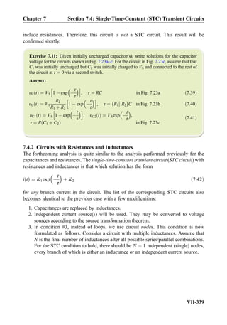 include resistances. Therefore, this circuit is not a STC circuit. This result will be
conﬁrmed shortly.
Exercise 7.11: Given initially uncharged capacitor(s), write solutions for the capacitor
voltage for the circuits shown in Fig. 7.23a–c. For the circuit in Fig. 7.23c, assume that that
C1 was initially uncharged but C2 was initially charged to VS and connected to the rest of
the circuit at t ¼ 0 via a second switch.
Answer:
υC tð Þ ¼ VS 1 À exp À
t
τ
 h i
, τ ¼ RC in Fig: 7:23a ð7:39Þ
υC tð Þ ¼ VS
R2
R1 þ R2
1 À exp À
t
τ
 h i
, τ ¼ R1



R2
À Á
C in Fig: 7:23b ð7:40Þ
υC1 tð Þ ¼ VS 1 À exp À
t
τ
 h i
, υC2 tð Þ ¼ VSexp À
t
τ
 
,
τ ¼ R C1 þ C2ð Þ in Fig: 7:23c
ð7:41Þ
7.4.2 Circuits with Resistances and Inductances
The forthcoming analysis is quite similar to the analysis performed previously for the
capacitances and resistances. The single-time-constant transient circuit (STC circuit) with
resistances and inductances is that which solution has the form
i tð Þ ¼ K1exp À
t
τ
 
þ K2 ð7:42Þ
for any branch current in the circuit. The list of the corresponding STC circuits also
becomes identical to the previous case with a few modiﬁcations:
1. Capacitances are replaced by inductances.
2. Independent current source(s) will be used. They may be converted to voltage
sources according to the source transformation theorem.
3. In condition #3, instead of loops, we use circuit nodes. This condition is now
formulated as follows. Consider a circuit with multiple inductances. Assume that
N is the ﬁnal number of inductances after all possible series/parallel combinations.
For the STC condition to hold, there should be N À 1 independent (single) nodes,
every branch of which is either an inductance or an independent current source.
Chapter 7 Section 7.4: Single-Time-Constant (STC) Transient Circuits
VII-339
 