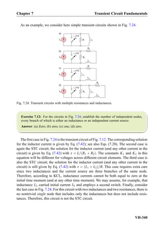 As an example, we consider here simple transient circuits shown in Fig. 7.24.
Exercise 7.12: For the circuits in Fig. 7.24, establish the number of independent nodes,
every branch of which is either an inductance or an independent current source.
Answer: (a) Zero; (b) zero; (c) one; (d) zero.
The ﬁrst case in Fig. 7.24 is the transient circuit of Fig. 7.12. The corresponding solution
for the inductor current is given by Eq. (7.42); see also Eqs. (7.28). The second case is
again the STC circuit; the solution for the inductor current (and any other current in the
circuit) is given by Eq. (7.42) with τ ¼ L= R1 þ R2ð Þ. The constants K1 and K2 in this
equation will be different for voltages across different circuit elements. The third case is
also the STC circuit; the solution for the inductor current (and any other current in the
circuit) is still given by Eq. (7.42) with τ ¼ L1 þ L2ð Þ=R. This case requires extra care
since two inductances and the current source are three branches of the same node.
Therefore, according to KCL, inductance currents cannot be both equal to zero at the
initial time moment (and at any other time moment). We may assume, for example, that
inductance L2 carried initial current IS and employs a second switch. Finally, consider
the last case in Fig. 7.24. For this circuit with two inductances and two resistances, there is
no nontrivial single node that includes only the inductances but does not include resis-
tances. Therefore, this circuit is not the STC circuit.
IS
t=0
R2
L1R1
d)
L2
IS
t=0
R2
R1
b)
IS
L
IS
t=0
R
L1
c)
L2
IS
t=0
LR
a)
Fig. 7.24. Transient circuits with multiple resistances and inductances.
Chapter 7 Transient Circuit Fundamentals
VII-340
 