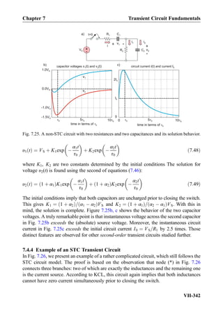 υ1 tð Þ ¼ VS þ K1exp À
α1t
τ0
 
þ K2exp À
α2t
τ0
 
ð7:48Þ
where K1, K2 are two constants determined by the initial conditions The solution for
voltage υ2(t) is found using the second of equations (7.46):
υ2 tð Þ ¼ 1 þ α1ð ÞK1exp À
α1t
τ0
 
þ 1 þ α2ð ÞK2exp À
α2t
τ0
 
ð7:49Þ
The initial conditions imply that both capacitors are uncharged prior to closing the switch.
This gives K1 ¼ 1 þ α2ð Þ= α1 À α2ð ÞVS and K2 ¼ 1 þ α1ð Þ= α2 À α1ð ÞVS. With this in
mind, the solution is complete. Figure 7.25b, c shows the behavior of the two capacitor
voltages. A truly remarkable point is that instantaneous voltage across the second capacitor
in Fig. 7.25b exceeds the (absolute) source voltage. Moreover, the instantaneous circuit
current in Fig. 7.25c exceeds the initial circuit current I0 ¼ VS=R1 by 2.5 times. Those
distinct features are observed for other second-order transient circuits studied further.
7.4.4 Example of an STC Transient Circuit
In Fig. 7.26, we present an example of a rather complicated circuit, which still follows the
STC circuit model. The proof is based on the observation that node (*) in Fig. 7.26
connects three branches: two of which are exactly the inductances and the remaining one
is the current source. According to KCL, this circuit again implies that both inductances
cannot have zero current simultaneously prior to closing the switch.
+
-
VS C2
C1R1
R2
t=0
time in terms of 0
0 5 0 10 0 0 5 0 10 00
time in terms of 0
capacitor voltages andv (t) v (t)1 2 circuit current and currenti(t) I0
v1
v2
a)
)c)b
v1+ -
v2
+
-
i1 i2
i
1.0VS
0.0VS
-1.0VS
-1.5VS
I0
2I0
0
Fig. 7.25. A non-STC circuit with two resistances and two capacitances and its solution behavior.
Chapter 7 Transient Circuit Fundamentals
VII-342
 