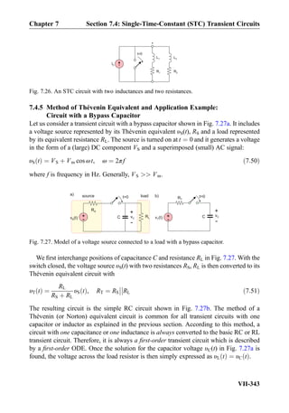 7.4.5 Method of Thévenin Equivalent and Application Example:
Circuit with a Bypass Capacitor
Let us consider a transient circuit with a bypass capacitor shown in Fig. 7.27a. It includes
a voltage source represented by its Thévenin equivalent υS(t), RS and a load represented
by its equivalent resistance RL. The source is turned on at t ¼ 0 and it generates a voltage
in the form of a (large) DC component VS and a superimposed (small) AC signal:
υS tð Þ ¼ VS þ Vm cos ωt, ω ¼ 2πf ð7:50Þ
where f is frequency in Hz. Generally, VS  Vm.
We ﬁrst interchange positions of capacitance C and resistance RL in Fig. 7.27. With the
switch closed, the voltage source υS(t) with two resistances RS, RL is then converted to its
Thévenin equivalent circuit with
υT tð Þ ¼
RL
RS þ RL
υS tð Þ, RT ¼ RS



RL ð7:51Þ
The resulting circuit is the simple RC circuit shown in Fig. 7.27b. The method of a
Thévenin (or Norton) equivalent circuit is common for all transient circuits with one
capacitor or inductor as explained in the previous section. According to this method, a
circuit with one capacitance or one inductance is always converted to the basic RC or RL
transient circuit. Therefore, it is always a ﬁrst-order transient circuit which is described
by a ﬁrst-order ODE. Once the solution for the capacitor voltage υC(t) in Fig. 7.27a is
found, the voltage across the load resistor is then simply expressed as υL tð Þ ¼ υC tð Þ.
R1
IS
t=0
L1
R2
L2
*
Fig. 7.26. An STC circuit with two inductances and two resistances.
RL
RS
C+
-v (t)S
+
-
vC
source loadt=0 RT
C+
-v (t)T
t=0
+
-
vC
a) b)
Fig. 7.27. Model of a voltage source connected to a load with a bypass capacitor.
Chapter 7 Section 7.4: Single-Time-Constant (STC) Transient Circuits
VII-343
 