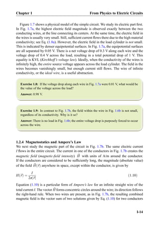 Figure 1.7 shows a physical model of the simple circuit. We study its electric part ﬁrst.
In Fig. 1.7a, the highest electric ﬁeld magnitude is observed exactly between the two
conducting wires, at the line connecting its centers. At the same time, the electric ﬁeld in
the wires is usually very small. Still, sufﬁcient current ﬂows there due to the high material
conductivity; see Eq. (1.8a). However, the electric ﬁeld in the load cylinder is not small.
This is indicated by denser equipotential surfaces. In Fig. 1.7a, the equipotential surfaces
are all separated by 0.05 V. There is a net voltage drop of 0.3 V along each wire and the
voltage drop of 0.4 V across the load, resulting in a total potential drop of 1 V. This
equality is KVL (Kirchhoff’s voltage law). Ideally, when the conductivity of the wires is
inﬁnitely high, the entire source voltage appears across the load cylinder. The ﬁeld in the
wires becomes vanishingly small, but enough current still ﬂows. The wire of inﬁnite
conductivity, or the ideal wire, is a useful abstraction.
Exercise 1.8: If the voltage drop along each wire in Fig. 1.7a were 0.01 V, what would be
the value of the voltage across the load?
Answer: 0.98 V.
Exercise 1.9: In contrast to Fig. 1.7b, the ﬁeld within the wire in Fig. 1.6b is not small,
regardless of its conductivity. Why is it so?
Answer: There is no load in Fig. 1.6b; the entire voltage drop is purposely forced to occur
across the wire.
1.2.4 Magnetostatics and Ampere’s Law
We next study the magnetic part of the circuit in Fig. 1.7b. The same electric current
I ﬂows in the entire circuit. The current in one of the conductors in Fig. 1.7b creates the
magnetic ﬁeld (magnetic-ﬁeld intensity) ~H with units of A/m around the conductor.
If the conductors are considered to be sufﬁciently long, the magnitude (absolute value)
of the ﬁeld ~H ~rð Þ anywhere in space, except within the conductor, is given by
H ~rð Þ ¼
I
2π ~rj j
ð1:10Þ
Equation (1.10) is a particular form of Ampere’s law for an inﬁnite straight wire of the
total current I. The vector ~H forms concentric circles around the wire; its direction follows
the right-hand rule. When two wires are present, as in Fig. 1.7b, the resulting combined
magnetic ﬁeld is the vector sum of two solutions given by Eq. (1.10) for two conductors
Chapter 1 From Physics to Electric Circuits
I-14
 