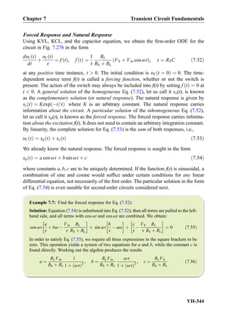 Forced Response and Natural Response
Using KVL, KCL, and the capacitor equation, we obtain the ﬁrst-order ODE for the
circuit in Fig. 7.27b in the form
dυC tð Þ
dt
þ
υC tð Þ
τ
¼ f tð Þ, f tð Þ ¼
1
τ
RL
RS þ RL
VS þ Vm cos ωtð Þ, τ ¼ RTC ð7:52Þ
at any positive time instance, t  0. The initial condition is υC t ¼ 0ð Þ ¼ 0. The time-
dependent source term f(t) is called a forcing function, whether or not the switch is
present. The action of the switch may always be included into f(t) by setting f tð Þ ¼ 0 at
t  0. A general solution of the homogeneous Eq. (7.52), let us call it xc(t), is known
as the complementary solution (or natural response). The natural response is given by
xc tð Þ ¼ Kexp Àt=τð Þ where K is an arbitrary constant. The natural response carries
information about the circuit. A particular solution of the inhomogeneous Eq. (7.52),
let us call it xp(t), is known as the forced response. The forced response carries informa-
tion about the excitation f(t). It does not need to contain an arbitrary integration constant.
By linearity, the complete solution for Eq. (7.53) is the sum of both responses, i.e.,
υC tð Þ ¼ xp tð Þ þ xc tð Þ ð7:53Þ
We already know the natural response. The forced response is sought in the form
xp tð Þ ¼ a cos ωt þ b sin ωt þ c ð7:54Þ
where constants a, b, c are to be uniquely determined. If the function f(t) is sinusoidal, a
combination of sine and cosine would sufﬁce under certain conditions for any linear
differential equation, not necessarily of the ﬁrst order. The particular solution in the form
of Eq. (7.54) is even useable for second-order circuits considered next.
Example 7.7: Find the forced response for Eq. (7.52).
Solution: Equation (7.54) is substituted into Eq. (7.52); then all terms are pulled to the left-
hand side, and all terms with cos ωt and cos ωt are combined. We obtain:
cos ωt
a
τ
þ bω À
Vm
τ
RL
RS þ RL
!
þ sin ωt
b
τ
À aω
!
þ
c
τ
À
VS
τ
RL
RS þ RL
!
¼ 0 ð7:55Þ
In order to satisfy Eq. (7.55), we require all three expressions in the square brackets to be
zero. This operation yields a system of two equations for a and b, while the constant c is
found directly. Working out the algebra produces the results
a ¼
RLVm
RS þ RL
1
1 þ ωτð Þ2
, b ¼
RLVm
RS þ RL
ωτ
1 þ ωτð Þ2
, c ¼
RLVS
RS þ RL
ð7:56Þ
Chapter 7 Transient Circuit Fundamentals
VII-344
 