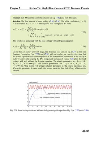 Example 7.8: Obtain the complete solution for Eq. (7.52) and plot it to scale.
Solution: The ﬁnal solution is based on Eqs. (7.54)–(7.56). The initial condition υC t ¼ 0ð Þ
¼ 0 is satisﬁed if K ¼ Àa À c. The required load voltage has the form
υL tð Þ ¼ υC tð Þ ¼
RLVS
RS þ RL
1 À exp Àt=τð Þð Þ
þ
RLVm
RS þ RL
1
1 þ ωτð Þ2
cos ωt þ ωτ sin ωt À exp Àt=τð Þ½ Š
ð7:57Þ
This solution is compared with the load voltage without bypass capacitor:
υL tð Þ ¼
RLVS
RS þ RL
þ
RLVm
RS þ RL
cos ωt ð7:58Þ
Given that ωτ and t/τ are both large, the dominant AC term in Eq. (7.57) is the sine
function. Comparing Eqs. (7.57) and (7.58) with each other, we can therefore state that
the bypass capacitor reduces the amplitude of the unwanted AC component at the load by a
factor 1/(ωτ) while keeping the DC component unchanged! Figure 7.28 plots the load
voltage with and without the bypass capacitor. The circuit parameters are RS ¼ 5 Ω,
RL ¼ 1 kΩ, C ¼ 1000 μF. The source parameters are VS ¼ 10 V, Vm ¼ 1 V,
f ¼ 500 Hz. One hidden yet critical solution parameter is the source resistance RS.
When this parameter is very small, the bypass capacitor has little if any effect on the
solution.
0 5 10 15 20 25 30 35 40 45
0
2
4
6
8
10
12
load voltage with bypass capacitor
load voltage without bypass capacitor
t, ms
Load voltage, V
Fig. 7.28. Load voltage with and without the bypass capacitor predicted by Eqs. (7.57) and (7.58).
Chapter 7 Section 7.4: Single-Time-Constant (STC) Transient Circuits
VII-345
 