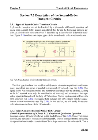 Section 7.5 Description of the Second-Order
Transient Circuits
7.5.1 Types of Second-Order Transient Circuits
A ﬁrst-order transient circuit is described by a ﬁrst-order differential equation. All
single-time-constant (STC) circuits considered thus far are the ﬁrst-order transient cir-
cuits. A second-order transient circuit is described by a second-order differential equa-
tion. Figure 7.29 outlines two major types of the second-order order transient circuits.
The ﬁrst type involves two nonidentical dynamic elements (capacitance and induc-
tance) assembled as a series or parallel two-terminal LC network—see Fig. 7.29a. This
ﬁgure shows two such connections. The number of resistances may be arbitrary. As long
as the LC network sees only the combination of source(s) and resistances, the equi-
valent circuit (obtained with the help of Thévenin or Norton equivalents) will have the
form shown in Fig. 7.29a. The second type includes non-STC circuits with two capac-
itances or two inductances—see Fig. 7.29b. In this section, we will study the second-
order circuits on the base of the LC networks.
7.5.2 Series-Connected Second-Order RLC Circuit
Generic Representation of a Series RLC Circuit and Qualitative Operation
Consider a series LC network shown in the shaded box of Fig. 7.30. Using Thévenin’s
theorem, any network of resistances/independent DC sources connected to this block may
be represented as the series combination of the voltage source and the resistance R. This is
RIS
Non-STC circuits with capacitances or inductances andtwo two
at least two resistances - second-order transient circuits
Circuits with a capacitance and an inductance in series or in parallel and
an arbitrary number of resistances- second-order transient circuits
L C
b)
a)
+
-VS L
C
Rt=0
t=0
+
-
VS C2
R1
R2
t=0
IS
t=0
R2
L1R1
L2
C1
Fig. 7.29. Classiﬁcation of second-order transient circuits.
Chapter 7 Transient Circuit Fundamentals
VII-346
 