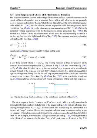 7.5.4 Step Response and Choice of the Independent Function
The selection between current and voltage formulations reﬂects our desire to convert the
circuit differential equation into a standard form, which will allow us to use powerful
tools of signals and systems theory. What should be preferred: the homogeneous second-
order ODE Eq. (7.63) for the circuit current augmented with inhomogeneous initial
conditions Eqs. (7.65a, b), or the inhomogeneous second-order ODE Eq. (7.67) for the
capacitor voltage augmented with the homogeneous initial conditions Eq. (7.66)? The
answer is as follows. If the initial conditions are all zero, the only remaining excitation is
the forcing function: the right-hand side of Eq. (7.67). We consider a unit step function,
u(t), deﬁned by (see Fig. 7.32a)
u tð Þ ¼
0 t  0
1 t ! 0

ð7:68Þ
Equation (7.67) may be conveniently written in the form
d2
υC tð Þ
dt2
þ 2α
dυC tð Þ
dt
þ ω2
0υC tð Þ ¼ Au tð Þ ð7:69Þ
at any time instant where A ¼ ω2
0VS. The forcing function is thus the product of the
constant A and the unit step function u(t), as seen in Fig. 7.32b. The solution to Eq. (7.67)
or Eq. (7.69), after division by A, is the normalized step response of a second-order
system. We call it the response to a unit step voltage excitation. It is generally accepted in
signals and systems theory that for the unit step response the initial conditions should be
homogeneous or zero. Therefore, Eq. (7.67) or Eq. (7.69) with zero initial conditions
Eq. (7.66) is preferred when dealing with future applications of the unit step response.
The step response is the “business card” of the circuit, which actually contains the
complete information about its behavior. If the circuit in Fig. 7.30 with an arbitrary time-
varying voltage source VS ! υS tð Þ is considered, this source may be represented as a
number of “steps” in time. Hence, the complete solution may be constructed as a sum
(or integral) of the elementary unit step response solutions, properly scaled and shifted in
time. As an example, we consider a voltage source υS(t) in Fig. 7.30, which generates a
pulse (think of one bit) with the duration T and a 5-V peak value, as depicted in Fig. 7.33.
u(t)
1
t
Au(t)
t
A
a) b)
00
Fig. 7.32. (a) Unit step function u(t) and (b) the scaled right-hand side of Eq. (7.59).
Chapter 7 Transient Circuit Fundamentals
VII-350
 