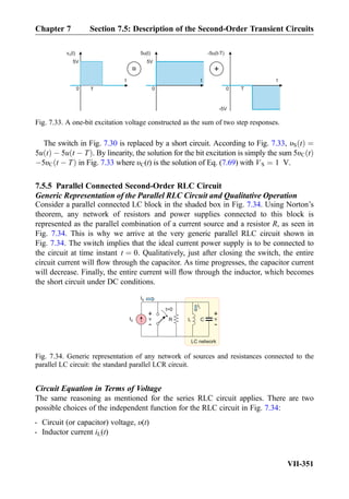 The switch in Fig. 7.30 is replaced by a short circuit. According to Fig. 7.33, υS tð Þ ¼
5u tð Þ À 5u t À Tð Þ. By linearity, the solution for the bit excitation is simply the sum 5υC tð Þ
À5υC t À Tð Þ in Fig. 7.33 where υC(t) is the solution of Eq. (7.69) with VS ¼ 1 V.
7.5.5 Parallel Connected Second-Order RLC Circuit
Generic Representation of the Parallel RLC Circuit and Qualitative Operation
Consider a parallel connected LC block in the shaded box in Fig. 7.34. Using Norton’s
theorem, any network of resistors and power supplies connected to this block is
represented as the parallel combination of a current source and a resistor R, as seen in
Fig. 7.34. This is why we arrive at the very generic parallel RLC circuit shown in
Fig. 7.34. The switch implies that the ideal current power supply is to be connected to
the circuit at time instant t ¼ 0. Qualitatively, just after closing the switch, the entire
circuit current will ﬂow through the capacitor. As time progresses, the capacitor current
will decrease. Finally, the entire current will ﬂow through the inductor, which becomes
the short circuit under DC conditions.
Circuit Equation in Terms of Voltage
The same reasoning as mentioned for the series RLC circuit applies. There are two
possible choices of the independent function for the RLC circuit in Fig. 7.34:
- Circuit (or capacitor) voltage, υ(t)
- Inductor current iL(t)
v (t)S
5V
t
0
5u(t)
t
0T
=
-5u(t-T)
t
0 T
+
5V
-5V
Fig. 7.33. A one-bit excitation voltage constructed as the sum of two step responses.
LC network
IS
+
-
v
+
-
v
iL
RIS L C
t=0
Fig. 7.34. Generic representation of any network of sources and resistances connected to the
parallel LC circuit: the standard parallel LCR circuit.
Chapter 7 Section 7.5: Description of the Second-Order Transient Circuits
VII-351
 