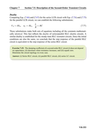 Duality
Comparing Eqs. (7.66) and (7.67) for the series LCR circuit with Eqs. (7.76) and (7.75)
for the parallel LCR circuit, we can establish the following substitutions:
VS $ RIS, υC $ RiL,
L
R
$ RC ð7:77Þ
These substitutions make both sets of equations including all the constants mathemati-
cally identical. This fact reﬂects the duality of series/parallel RLC electric circuits. A
similar duality is established for the steady-state RLC resonator circuits. Since the initial
conditions are also the same, we conclude that the step response of the parallel RLC
circuit is equivalent to the step response of the series RLC circuit.
Exercise 7.15: The damping coefﬁcient of a second-order RLC circuit (i) does not depend
on capacitance, (ii) decreases when resistance increases, and (iii) equals zero.
Determine the circuit topology in every case.
Answer: (i) Series RLC circuit, (ii) parallel RLC circuit, (iii) series LC circuit.
Chapter 7 Section 7.5: Description of the Second-Order Transient Circuits
VII-353
 