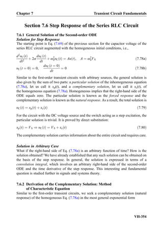 Section 7.6 Step Response of the Series RLC Circuit
7.6.1 General Solution of the Second-order ODE
Solution for Step Response
The starting point is Eq. (7.69) of the previous section for the capacitor voltage of the
series RLC circuit augmented with the homogeneous initial conditions, i.e.,
d2
υC tð Þ
dt2
þ 2α
dυC tð Þ
dt
þ ω2
0υC tð Þ ¼ Au tð Þ, A ¼ ω2
0VS ð7:78aÞ
υC t ¼ 0ð Þ ¼ 0,
dυC t ¼ 0ð Þ
dt
¼ 0 ð7:78bÞ
Similar to the ﬁrst-order transient circuits with arbitrary sources, the general solution is
also given by the sum of two parts: a particular solution of the inhomogeneous equation
(7.78a), let us call it xp(t), and a complementary solution, let us call it xc(t), of
the homogeneous equation (7.78a). Homogeneous implies that the right-hand side of the
ODE equals zero. The particular solution is known as the forced response and the
complementary solution is known as the natural response. As a result, the total solution is
υC tð Þ ¼ xp tð Þ þ xc tð Þ ð7:79Þ
For the circuit with the DC voltage source and the switch acting as a step excitation, the
particular solution is trivial. It is proved by direct substitution:
xp tð Þ ¼ VS ) υC tð Þ ¼ VS þ xc tð Þ ð7:80Þ
The complementary solution carries information about the entire circuit and requires care.
Solution in Arbitrary Case
What if the right-hand side of Eq. (7.78a) is an arbitrary function of time? How is the
solution obtained? We have already established that any such solution can be obtained on
the basis of the step response. In general, the solution is expressed in terms of a
convolution integral, which involves an arbitrary right-hand side of the second-order
ODE and the time derivative of the step response. This interesting and fundamental
question is studied further in signals and systems theory.
7.6.2 Derivation of the Complementary Solution: Method
of Characteristic Equation
Similar to the ﬁrst-order transient circuits, we seek a complementary solution (natural
response) of the homogeneous Eq. (7.78a) in the most general exponential form
Chapter 7 Transient Circuit Fundamentals
VII-354
 