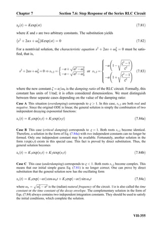 xp tð Þ ¼ Kexp stð Þ ð7:81Þ
where K and s are two arbitrary constants. The substitution yields
s2
þ 2αs þ ω2
0
À Á
Kexp stð Þ ¼ 0 ð7:82Þ
For a nontrivial solution, the characteristic equation s2
þ 2αs þ ω2
0 ¼ 0 must be satis-
ﬁed, that is,
s2
þ2αsþω2
0 ¼ 0 ) s1,2 ¼
Àαþ
ﬃﬃﬃﬃﬃﬃﬃﬃﬃﬃﬃﬃﬃﬃﬃ
α2 Àω2
0
p
ÀαÀ
ﬃﬃﬃﬃﬃﬃﬃﬃﬃﬃﬃﬃﬃﬃﬃ
α2 Àω2
0
p

or s1,2 ¼
Àα 1À
ﬃﬃﬃﬃﬃﬃﬃﬃﬃﬃﬃﬃ
ς2
À1
ς2
s !
Àα 1þ
ﬃﬃﬃﬃﬃﬃﬃﬃﬃﬃﬃﬃ
ς2
À1
ς2
s !
8

:
ð7:83Þ
where the new constant ζ ¼ α=ω0 is the damping ratio of the RLC circuit. Formally, this
constant has units of 1/rad; it is often considered dimensionless. We must distinguish
between three separate cases depending on the value of the damping ratio:
Case A This situation (overdamping) corresponds to ς  1. In this case, s1,2 are both real and
negative. Since the original ODE is linear, the general solution is simply the combination of two
independent decaying exponential functions:
xc tð Þ ¼ K1exp s1tð Þ þ K2exp s2tð Þ ð7:84aÞ
Case B This case (critical damping) corresponds to ς ¼ 1. Both roots s1,2 become identical.
Therefore, a solution in the form of Eq. (7.84a) with two independent constants can no longer be
formed. Only one independent constant may be available. Fortunately, another solution in the
form t exp(s1t) exists in this special case. This fact is proved by direct substitution. Thus, the
general solution becomes
xc tð Þ ¼ K1exp s1tð Þ þ K2texp s1tð Þ ð7:84bÞ
Case C This case (underdamping) corresponds to ς  1. Both roots s1,2 become complex. This
means that our initial simple guess Eq. (7.81) is no longer correct. One can prove by direct
substitution that the general solution now has the oscillating form
xc tð Þ ¼ K1exp Àαtð Þ cos ωnt þ K2exp Àαtð Þ sin ωnt ð7:84cÞ
where ωn ¼
ﬃﬃﬃﬃﬃﬃﬃﬃﬃﬃﬃﬃﬃﬃﬃﬃ
ω2
0 À α2
p
is the (radian) natural frequency of the circuit. 1/α is also called the time
constant or the time constant of the decay envelope. The complementary solution in the form of
Eqs. (7.84) always contains two independent integration constants. They should be used to satisfy
the initial conditions, which complete the solution.
Chapter 7 Section 7.6: Step Response of the Series RLC Circuit
VII-355
 