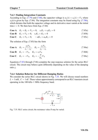 7.6.3 Finding Integration Constants
According to Eqs. (7.79) and (7.80), the capacitor voltage is υC tð Þ ¼ xc tð Þ þ VS where
xc(t) is given by Eqs. (7.84). The integration constants may be found using Eq. (7.78b),
which dictates that both the capacitor voltage and its derivative must vanish at the initial
time t ¼ 0. We then have from Eqs. (7.84)
Case A: K1 þ K2 þ VS ¼ 0, s1K1 þ s2K2 ¼ 0 ð7:85aÞ
Case B: K1 þ VS ¼ 0, s1K1 þ K2 ¼ 0 ð7:85bÞ
Case C: K1 þ VS ¼ 0, À αK1 þ ωnK2 ¼ 0 ð7:85cÞ
The solution of Eqs. (7.85) has the form
Case A: K1 ¼
s2VS
s1 À s2
, K2 ¼
s1VS
s2 À s1
ð7:86aÞ
Case B: K1 ¼ ÀVS, K2 ¼ s1VS ð7:86bÞ
Case C: K1 ¼ ÀVS, K2 ¼ À
α
ωn
VS ð7:86cÞ
Equations (7.83) through (7.86) complete the step response solution for the series RLC
circuit. The circuit may behave quite differently depending on the value of the damping
ratio ς.
7.6.4 Solution Behavior for Different Damping Ratios
We consider the series RLC circuit shown in Fig. 7.35. We will choose round numbers
L ¼ 1mH, C ¼ 1nF. These values approximately correspond to an RLC transient circuit
operating in the 100 kHz–1 MHz frequency band.
+
-
10 V=VS 1 mH
1 nF
+- vC
R
i(t)
t=0
+ -vR
+
-
vL
Fig. 7.35. RLC series circuit; the resistance value R may be varied.
Chapter 7 Transient Circuit Fundamentals
VII-356
 
