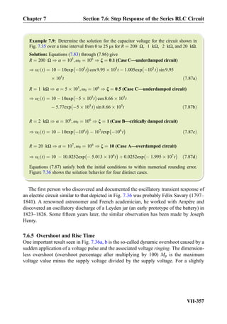 Example 7.9: Determine the solution for the capacitor voltage for the circuit shown in
Fig. 7.35 over a time interval from 0 to 25 μs for R ¼ 200 Ω, 1 kΩ, 2 kΩ, and 20 kΩ.
Solution: Equations (7.83) through (7.86) give
R ¼ 200 Ω ) α ¼ 105
, ω0 ¼ 106
) ζ ¼ 0:1 (Case C—underdamped circuit)
) υC tð Þ ¼ 10 À 10exp À105
t
À Á
cos 9:95 Â 105
t À 1:005exp À105
t
À Á
sin 9:95
Â 105
t ð7:87aÞ
R ¼ 1 kΩ ) α ¼ 5 Â 105
, ω0 ¼ 106
) ζ ¼ 0:5 (Case C—underdamped circuit)
) υC tð Þ ¼ 10 À 10exp À5 Â 105
t
À Á
cos 8:66 Â 105
t
À 5:77exp À5 Â 105
t
À Á
sin 8:66 Â 105
t ð7:87bÞ
R ¼ 2 kΩ ) α ¼ 106
, ω0 ¼ 106
) ζ ¼ 1 (Case B—critically damped circuit)
) υC tð Þ ¼ 10 À 10exp À106
t
À Á
À 107
texp À106
t
À Á
ð7:87cÞ
R ¼ 20 kΩ ) α ¼ 107
, ω0 ¼ 106
) ζ ¼ 10 (Case A—overdamped circuit)
) υC tð Þ ¼ 10 À 10:0252exp À 5:013 Â 104
t
À Á
þ 0:0252exp À 1:995 Â 107
t
À Á
ð7:87dÞ
Equations (7.87) satisfy both the initial conditions to within numerical rounding error.
Figure 7.36 shows the solution behavior for four distinct cases.
The ﬁrst person who discovered and documented the oscillatory transient response of
an electric circuit similar to that depicted in Fig. 7.36 was probably Félix Savary (1797–
1841). A renowned astronomer and French academician, he worked with Ampère and
discovered an oscillatory discharge of a Leyden jar (an early prototype of the battery) in
1823–1826. Some ﬁfteen years later, the similar observation has been made by Joseph
Henry.
7.6.5 Overshoot and Rise Time
One important result seen in Fig. 7.36a, b is the so-called dynamic overshoot caused by a
sudden application of a voltage pulse and the associated voltage ringing. The dimension-
less overshoot (overshoot percentage after multiplying by 100) Mp is the maximum
voltage value minus the supply voltage divided by the supply voltage. For a slightly
Chapter 7 Section 7.6: Step Response of the Series RLC Circuit
VII-357
 