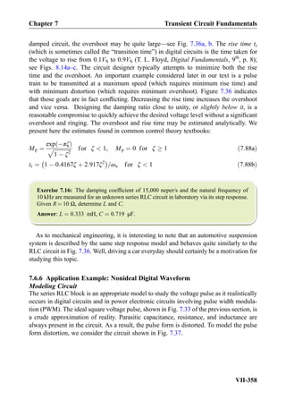damped circuit, the overshoot may be quite large—see Fig. 7.36a, b. The rise time tr
(which is sometimes called the “transition time”) in digital circuits is the time taken for
the voltage to rise from 0.1VS to 0.9VS (T. L. Floyd, Digital Fundamentals, 9th
, p. 8);
see Figs. 8.14a–c. The circuit designer typically attempts to minimize both the rise
time and the overshoot. An important example considered later in our text is a pulse
train to be transmitted at a maximum speed (which requires minimum rise time) and
with minimum distortion (which requires minimum overshoot). Figure 7.36 indicates
that those goals are in fact conﬂicting. Decreasing the rise time increases the overshoot
and vice versa. Designing the damping ratio close to unity, or slightly below it, is a
reasonable compromise to quickly achieve the desired voltage level without a signiﬁcant
overshoot and ringing. The overshoot and rise time may be estimated analytically. We
present here the estimates found in common control theory textbooks:
Mp ¼
exp Àπζð Þ
ﬃﬃﬃﬃﬃﬃﬃﬃﬃﬃﬃﬃﬃ
1 À ζ2
p for ζ  1, Mp ¼ 0 for ζ ! 1 ð7:88aÞ
tr ¼ 1 À 0:4167ζ þ 2:917ζ2
À Á
=ωn for ζ  1 ð7:88bÞ
Exercise 7.16: The damping coefﬁcient of 15,000 neper/s and the natural frequency of
10 kHz are measured for an unknown series RLC circuit in laboratory via its step response.
Given R ¼ 10 Ω, determine L and C.
Answer: L ¼ 0:333 mH, C ¼ 0:719 μF.
As to mechanical engineering, it is interesting to note that an automotive suspension
system is described by the same step response model and behaves quite similarly to the
RLC circuit in Fig. 7.36. Well, driving a car everyday should certainly be a motivation for
studying this topic.
7.6.6 Application Example: Nonideal Digital Waveform
Modeling Circuit
The series RLC block is an appropriate model to study the voltage pulse as it realistically
occurs in digital circuits and in power electronic circuits involving pulse width modula-
tion (PWM). The ideal square voltage pulse, shown in Fig. 7.33 of the previous section, is
a crude approximation of reality. Parasitic capacitance, resistance, and inductance are
always present in the circuit. As a result, the pulse form is distorted. To model the pulse
form distortion, we consider the circuit shown in Fig. 7.37.
Chapter 7 Transient Circuit Fundamentals
VII-358
 