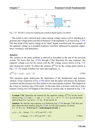 The switch is now removed and a time-varying voltage source υS(t) is introduced; it
generates the voltage pulse (one bit) of duration Twith amplitude VS as seen in Fig. 7.37b.
One may think of the source voltage as an “ideal” digital waveform and, for example, of
the capacitor voltage as a nonideal (realistic) waveform inﬂuenced by parasitic capaci-
tance, resistance, and inductance.
Solution
The solution to the pulse problem is derived as described at the end of the previous
section. We know that Eqs. (7.83) through (7.86) determine the step response—the
capacitor voltage υC(t) for the circuit with the DC voltage source shown in Fig. 7.35
after closing the switch. To obtain the solution υpulse
C (t) for the voltage pulse shown in
Fig. 7.37, we simply combine two such step responses, i.e.,
υpulse
C tð Þ ¼ υC tð Þ À υC t À Tð Þ ð7:89Þ
This operation again underscores the importance of the fundamental step response
solution. Close inspection of Eq. (7.89) shows that the pulse will possess the dynamic
overshoot and the nonzero rise time similar to the step response solution. This happens at
the rising (or leading) edge of the pulse. At the same time, a dynamic undershoot and a
nonzero settling time will happen at the falling or trailing edge as depicted in Fig. 7.38.
Example 7.10: Determine the solution for the capacitor voltage, υpulse
C (t), for the circuit
shown in Fig. 7.37 with L ¼ 1 μH, C ¼ 1 nF, VS ¼ 10 V, T ¼ 0:5 μs over the time
interval from 0 to 1 μs for R ¼ 15 Ω, 30 Ω, and 60 Ω.
Solution: We ﬁnd the step response υC(t) following Eqs. (7.83) through (7.86) ﬁrst and
then obtain the ﬁnal solution using Eq. (7.89). For the step response, we obtain
R ¼ 15 Ω ) ζ ¼ 0:24 (Case C—underdamped circuit) )
υC tð Þ ¼ 10 À 10exp À7:5 Â 106
t
À Á
cos 3:07 Â 107
t
À 2:44exp À7:5 Â 106
t
À Á
sin 3:07 Â 107
t ð7:90aÞ
v (t)S
t0 T
v (t)S
a) b)
VS
Rising (leading)
edge
Falling (trailing)
edge+
- L
C
+- vC
R
Fig. 7.37. The RLC circuit for studying the nonideal digital (pulse) waveform.
Chapter 7 Transient Circuit Fundamentals
VII-360
 