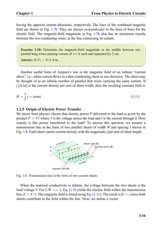 having the opposite current directions, respectively. The lines of the combined magnetic
ﬁeld are shown in Fig. 1.7b. They are always perpendicular to the lines of force for the
electric ﬁeld. The magnetic-ﬁeld magnitude in Fig. 1.7b also has its maximum exactly
between the two conducting wires, at the line connecting its centers.
Exercise 1.10: Determine the magnetic-ﬁeld magnitude in the middle between two
parallel long wires carrying current of Æ1 A each and separated by 2 cm.
Answer: H ~rð Þ ¼ 31.8 A/m.
Another useful form of Ampere’s law is the magnetic ﬁeld of an inﬁnite “current
sheet,” i.e., when current ﬂows in a thin conducting sheet in one direction. The sheet may
be thought of as an inﬁnite number of parallel thin wires carrying the same current. If
j [A/m] is the current density per unit of sheet width, then the resulting constant ﬁeld is
H ¼
1
2
j ¼ const ð1:11Þ
1.2.5 Origin of Electric Power Transfer
We know from physics classes that electric power P delivered to the load is given by the
product P ¼ VI where V is the voltage across the load and I is the current through it. How
exactly is this power transferred to the load? To answer this question, we assume a
transmission line in the form of two parallel sheets of width W and spacing l shown in
Fig. 1.8. Each sheet carries current density with the magnitude j per unit of sheet length.
When the material conductivity is inﬁnite, the voltage between the two sheets is the
load voltage V. For l=W  1, Eq. (1.9) yields the electric ﬁeld within the transmission
line,E ¼ V=l. The magnetic ﬁeld is found using Eq. (1.11). The result isH ¼ jsince both
sheets contribute to the ﬁeld within the line. Next, we deﬁne a vector
magnetic field (H)
electric field (E)
V
+
-
Poynting vector (S)
to load
W j
Fig. 1.8. Transmission line in the form of two current sheets.
Chapter 1 From Physics to Electric Circuits
I-16
 