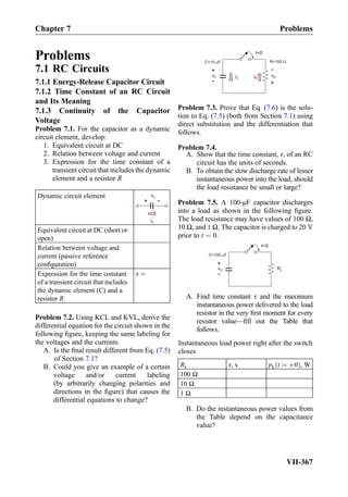 Problems
7.1 RC Circuits
7.1.1 Energy-Release Capacitor Circuit
7.1.2 Time Constant of an RC Circuit
and Its Meaning
7.1.3 Continuity of the Capacitor
Voltage
Problem 7.1. For the capacitor as a dynamic
circuit element, develop:
1. Equivalent circuit at DC
2. Relation between voltage and current
3. Expression for the time constant of a
transient circuit that includes the dynamic
element and a resistor R
Dynamic circuit element
iC
vC
+ -
Equivalent circuit at DC (short or
open)
Relation between voltage and
current (passive reference
conﬁguration)
Expression for the time constant
of a transient circuit that includes
the dynamic element (C) and a
resistor R.
τ ¼
Problem 7.2. Using KCL and KVL, derive the
differential equation for the circuit shown in the
following ﬁgure, keeping the same labeling for
the voltages and the currents.
A. Is the ﬁnal result different from Eq. (7.5)
of Section 7.1?
B. Could you give an example of a certain
voltage and/or current labeling
(by arbitrarily changing polarities and
directions in the ﬁgure) that causes the
differential equations to change?
iC
t=0
C=10 F
iR
R=100
vC
+
-
vR
+
-
Problem 7.3. Prove that Eq. (7.6) is the solu-
tion to Eq. (7.5) (both from Section 7.1) using
direct substitution and the differentiation that
follows.
Problem 7.4.
A. Show that the time constant, τ, of an RC
circuit has the units of seconds.
B. To obtain the slow discharge rate of lesser
instantaneous power into the load, should
the load resistance be small or large?
Problem 7.5. A 100-μF capacitor discharges
into a load as shown in the following ﬁgure.
The load resistance may have values of 100 Ω,
10 Ω, and 1 Ω. The capacitor is charged to 20 V
prior to t ¼ 0.
t=0
C=100 F
vC
+
-
RL
μ
A. Find time constant τ and the maximum
instantaneous power delivered to the load
resistor in the very ﬁrst moment for every
resistor value—ﬁll out the Table that
follows.
Instantaneous load power right after the switch
closes
RL τ, s pL t ¼ þ0ð Þ, W
100 Ω
10 Ω
1 Ω
B. Do the instantaneous power values from
the Table depend on the capacitance
value?
Chapter 7 Problems
VII-367
 