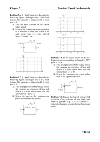 Problem 7.6. A 100-μF capacitor, shown in the
following ﬁgure, discharges into a 10-Ω load
resistor. The capacitor is charged to 15 V prior
to t ¼ 0.
A. Find the time constant of the circuit
(show units).
B. Express the voltage across the capacitor
as a function of time and sketch it to
scale versus time over time interval
from À2 ms to 5 ms.
t=0
C=100 F R=10
vC
+
-
vR
+
-
t, ms
v (t), VC
0 1 2 3 4-1-2
5
10
15
20
Problem 7.7. A 100-μF capacitor, shown in the
following ﬁgure, discharges into a 5-Ω load
resistor. The capacitor is charged to 20 V prior
to t ¼ 0.
A. Find an expression for the voltage across
the capacitor as a function of time and
sketch it to scale versus time over the
interval from –2τ to 5τ.
B. Repeat the exercise for instantaneous
power delivered to the resistor.
t=0
C=100 F
vC
+
-
vR
+
-
R=5
t, ms
v (t), VC
0 0.5 1.0 1.5 2.0-0.5-1.0
5
10
15
20
2.5
p (t), WR
20
40
60
80
t, ms0 0.5 1.0 1.5 2.0-0.5-1.0 2.5
Problem 7.8. In the circuit shown in the fol-
lowing ﬁgure, the capacitor is charged to 20 V
prior to t ¼ 0.
A. Find an expression for the voltage across
the capacitor as a function of time and
sketch it to scale versus time over the
interval from –2τ to 5τ.
B. Repeat for instantaneous power deliv-
ered to the rightmost resistor.
t=0
C=1 FvC
+
- R=50
R=50
Problem 7.9. Present the text of a MATLAB
script (or of any software of your choice) in
order to generate Fig. 7.2d of Section 7.1.
Attach the ﬁgure so generated to the homework
report.
Chapter 7 Transient Circuit Fundamentals
VII-368
 