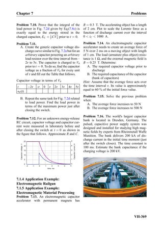 Problem 7.10. Prove that the integral of the
load power in Fig. 7.2d given by Eq.(7.8c) is
exactly equal to the energy stored in the
charged capacitor, EC ¼ 1
2 CV2
0 prior to t ¼ 0.
Problem 7.11.
A. Create the generic capacitor voltage dis-
charge curve similar to Fig. 7.2a but for an
arbitrary capacitor powering an arbitrary
load resistor over the time interval from –
2τ to 5τ. The capacitor is charged to V0
prior to t ¼ 0. To do so, ﬁnd the capacitor
voltage as a fraction of V0 for every unit
of τ and ﬁll out the Table that follows.
Capacitor voltage in terms of V0
t À2τ -τ 0 τ 2τ 3τ 4τ 5τ
υC(t)
B. Repeat the same task for Fig. 7.2d related
to load power. Find the load power in
terms of the maximum power just after
closing the switch.
Problem 7.12. For an unknown energy-release
RC circuit, capacitor voltage and capacitor cur-
rent were measured in laboratory before and
after closing the switch at t ¼ 0 as shown in
the ﬁgure that follows. Approximate R and C.
-2 -1 0 1 2 3 4 5
0
5
10
15
20
25
time, ms
0
1
2
3
4
5
Capacitorvoltage,V
Capacitorcurrent,A
7.1.4 Application Example:
Electromagnetic Railgun
7.1.5 Application Example:
Electromagnetic Material Processing
Problem 7.13. An electromagnetic capacitor
accelerator with permanent magnets has
B ¼ 0:3 T. The accelerating object has a length
of 2 cm. Plot to scale the Lorentz force as a
function of discharge current over the interval
0  iC  1000 A.
Problem 7.14. An electromagnetic capacitor
accelerator needs to create an average force of
5 N over 2 ms on a moving object with length
of 1 cm. The load (armature plus object) resis-
tance is 1 Ω, and the external magnetic ﬁeld is
B ¼ 0:25 T. Determine:
A. The required capacitor voltage prior to
discharge
B. The required capacitance of the capacitor
(bank of capacitors)
Hint: Assume that the average force acts over
the time interval τ. Its value is approximately
equal to 60 % of the initial force value.
Problem 7.15. Solve the previous problem
when:
A. The average force increases to 50 N
B. The average force increases to 500 N
Problem 7.16. The world's largest capacitor
bank is located in Dresden, Germany. The
pulsed, capacitive power supply system was
designed and installed for studying high mag-
netic ﬁelds by experts from Rheinmetall Waffe
Munition. The bank delivers 200 kA of dis-
charge current in the initial time moment (just
after the switch closes). The time constant is
100 ms. Estimate the bank capacitance if the
charging voltage is 200 kV.
Chapter 7 Problems
VII-369
 
