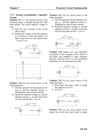 7.1.7 Energy-Accumulating Capacitor
Circuit
Problem 7.17. A 1-μF capacitor shown in the
following ﬁgure is charged through the 1-kΩ
load resistor. The initial capacitor voltage is
zero.
A. Find the time constant of the circuit
(show units).
B. Express the voltage across the capacitor
as a function of time and sketch it to
scale versus time over the interval from
À2 ms to 5 ms.
iC
t=0
C=1 F
iR
R=1 k
vC
+
-
vR
+
-
+
-
15 V=VS
t, ms
v (t), VC
0 1 2 3 4-1-2
5
10
15
20
Problem 7.18. For the circuit shown in the
following ﬁgure:
A. Find an expression for the capacitor volt-
age, υC, and the capacitor current, iC,
including the value of time constant.
B. Sketch the capacitor voltage, υC, and the
capacitor current, iC, to scale versus time
over the interval from –2τ to 5τ.
iC
t=0
C=47 F
R=1
vC
+
-
+
-
25 V=VS
Problem 7.19. For the circuit shown in the
following ﬁgure:
A. Find an expression for the capacitor volt-
age, υC, and the capacitor current, iC,
including the value of time constant.
B. Sketch the capacitor voltage, υC, and the
capacitor current, iC, to scale versus time
over the time interval from –2τ to 5τ.
iC
t=0
C=33 F
R=0.5
vC
+
-
+
- 50 V=VS
C=33 F
iC
Problem 7.20. Sketch your own ﬂuid-ﬂow
counterpart of the charging circuit shown in
the ﬁgure and establish as many analogies
between electrical (R, C, VS) and mechanical
parameters of your drawing as possible.
t=0
C
R
+
-
VS
Problem 7.21. For the circuit shown in the
following ﬁgure:
A. How much time does it take to charge
the capacitor to 10 V?
B. To 25 V?
iC
t=0
C=47 F
R=50
vC
+
-
+
-
25 V=VS
Problem 7.22. For the circuit shown in the
ﬁgure, how much time does it take to charge
Chapter 7 Transient Circuit Fundamentals
VII-370
 