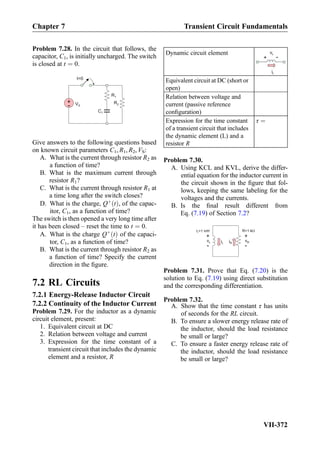 Problem 7.28. In the circuit that follows, the
capacitor, C1, is initially uncharged. The switch
is closed at t ¼ 0.
t=0
VS
+
-
R1
C1
R2
Give answers to the following questions based
on known circuit parameters C1, R1, R2, VS:
A. What is the current through resistor R2 as
a function of time?
B. What is the maximum current through
resistor R1?
C. What is the current through resistor R1 at
a time long after the switch closes?
D. What is the charge, Qþ
tð Þ, of the capac-
itor, C1, as a function of time?
The switch is then opened a very long time after
it has been closed – reset the time to t ¼ 0.
A. What is the charge Qþ
tð Þ of the capaci-
tor, C1, as a function of time?
B. What is the current through resistor R2 as
a function of time? Specify the current
direction in the ﬁgure.
7.2 RL Circuits
7.2.1 Energy-Release Inductor Circuit
7.2.2 Continuity of the Inductor Current
Problem 7.29. For the inductor as a dynamic
circuit element, present:
1. Equivalent circuit at DC
2. Relation between voltage and current
3. Expression for the time constant of a
transient circuit that includes the dynamic
element and a resistor, R
Dynamic circuit element
+ -
iL
vL
Equivalent circuit at DC (short or
open)
Relation between voltage and
current (passive reference
conﬁguration)
Expression for the time constant
of a transient circuit that includes
the dynamic element (L) and a
resistor R
τ ¼
Problem 7.30.
A. Using KCL and KVL, derive the differ-
ential equation for the inductor current in
the circuit shown in the ﬁgure that fol-
lows, keeping the same labeling for the
voltages and the currents.
B. Is the ﬁnal result different from
Eq. (7.19) of Section 7.2?
iL
L=1 mH R=1 k
vL
+
-
vR
+
-
iR
Ω
Problem 7.31. Prove that Eq. (7.20) is the
solution to Eq. (7.19) using direct substitution
and the corresponding differentiation.
Problem 7.32.
A. Show that the time constant τ has units
of seconds for the RL circuit.
B. To ensure a slower energy release rate of
the inductor, should the load resistance
be small or large?
C. To ensure a faster energy release rate of
the inductor, should the load resistance
be small or large?
Chapter 7 Transient Circuit Fundamentals
VII-372
 