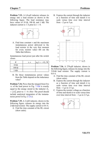 Problem 7.33. A 6.8-μH inductor releases its
energy into a load resistor as shown in the
following ﬁgure. The load resistance may
have values of 10 Ω, 100 Ω, and 1 kΩ. The
inductor current is 1 A prior to t ¼ 0.
IS
R Lt=0
A. Find time constant τ and the maximum
instantaneous power delivered to the
load resistor in the very ﬁrst moment
for every resistor value—ﬁll out the
Table that follows.
Instantaneous load power just after the switch
closes
R τ, s pR t ¼ þ0ð Þ, W
10 Ω
100 Ω
1 kΩ
B. Do those instantaneous power values
from the Table depend on the inductance
value?
Problem 7.34. Prove that the integral from 0 to
1 of the load power in Fig. 7.10d is exactly
equal to the energy stored in the inductor EL
¼ 1
2 LI2
S prior to t ¼ 0. Hint: The proof should
include analytical integration of the instanta-
neous power in Eq. (7.21c).
Problem 7.35. A 2-mH inductor, shown in the
following ﬁgure, releases its energy into the
2-kΩ load resistor. The supply current is 0.8 A.
A. Find the time constant of the RL circuit
(show units).
B. Express the current through the inductor
as a function of time and sketch it to
scale versus time over time interval
from À2 μs to 5 μs.
IS
R Lt=0
i (t), AL
-2 -1 0 1 2 3 4
0.2
0.4
0.6
0.8
1
time,ms
Problem 7.36. A 270-μH inductor, shown in
the following ﬁgure, releases its energy into the
510-Ω load resistor. The supply current is
0.8 A.
A. Find the time constant of the RL circuit
(show units).
B. Express the current through the inductor
as a function of time and sketch it to
scale versus time over time interval
from À1 μs to 2.5 μs.
C. Express the resistor voltage as a function
of time and sketch it to scale versus time
over time interval from À1 μs to 2.5 μs.
IS
R Lt=0
Chapter 7 Problems
VII-373
 