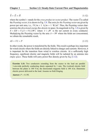~S ¼ ~E Â ~H ð1:12Þ
where the symbol Â stands for the cross product or vector product. The vector ~S is called
the Poynting vector; it is shown in Fig. 1.8. The units for the Poynting vector are given by
power per unit area, i.e., 1V=m Â 1 A=m ¼ 1 W=m2
. Thus, the Poynting vector char-
acterizes the directional energy ﬂux density in space. Its magnitude in Fig. 1.8 is given by
S ¼ EH ¼ V j=l ¼ VI= lWð Þ where I ¼ jW is the net current in every conductor.
Multiplying the Poynting vector by the area A ¼ lW where the ﬁelds are concentrated,
we obtain the remarkable result,
AS ¼ VI ¼ P ð1:13Þ
In other words, the power is transferred by the ﬁelds. This result is perhaps less important
for wired circuits where the ﬁelds are directly linked to charges and currents. However, it
is important for the transition from wired to wireless circuits. At a sufﬁciently high
frequency, signiﬁcant electric and magnetic ﬁelds will be radiated by an antenna into
empty space. These ﬁelds will carry power ﬂux density given by Eq. (1.12).
Exercise 1.11: Two conductors extending from the source to the load are parallel
1-cm-wide perfectly conducting sheets separated by 1 mm. The (vertical) electric ﬁeld
between the plates is 100 V/m; the (horizontal) magnetic ﬁeld is 100 A/m. Determine
electric power delivered to the load. Assume no ﬁeld fringing.
Answer: P ¼ 0:1W.
Chapter 1 Section 1.2: Steady-State Current Flow and Magnetostatics
I-17
 