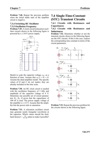 Problem 7.48. Repeat the previous problem
when the initial stable state of the ampliﬁer
circuit is negative.
7.3.4 Switching RC Oscillator
7.3.5 Oscillation Frequency
Problem 7.49. A clock circuit (relaxation oscil-
lator circuit) shown in the following ﬁgure is
powered by a Æ10-V power supply.
+
-
100 kW
vout
+
-R
CvC
+
- 0V
300 kW
Vout
7.5V
2.5V
0V
-2.5V
-7.5V
t
5.0V
10V
-5.0V
-10V
Sketch to scale the capacitor voltage, υC, as a
function of time. Assume that υC t ¼ 0ð Þ ¼ 0.
Assume the ideal ampliﬁer model. The speciﬁc
values of R and C do not matter; they are
already included in the time scale.
Problem 7.50. An RC clock circuit is needed
with the oscillation frequency of 1 kHz and
amplitude of the capacitor voltage of 4 V.
Determine one possible set of circuit parame-
ters R1, R2, R given that the capacitance of
100 nF is used. The power supply voltage of
the ampliﬁer is Æ12 V. Assume that the ampli-
ﬁer hits the power rails in saturation.
Problem 7.51. A relaxation oscillator circuit
may generate nearly triangular waveforms at
the capacitor. Which values should the feed-
back factor β ¼ R1
R1þR2
attain to make it possible?
7.4 Single-Time-Constant
(STC) Transient Circuits
7.4.1 Circuits with Resistances and
Capacitances
7.4.2 Circuits with Resistances and
Inductances
Problem 7.52. Determine whether or not the
transient circuits shown in the following ﬁgure
are the STC circuits. If this is the case, express
the corresponding time constant in terms of the
circuit parameters.
+
-
VS
R1
t=0
C1
+
- VS C
t=0 R3
R2 R4
C2 R1
+
-
VS
R2
t=0
C1
C2
R1
+
-
VS
R2
t=0
C1
B)
A)
C)
D)
C2
R1
Problem 7.53. Repeat the previous problem for
the circuits shown in the following ﬁgure.
Chapter 7 Problems
VII-377
 