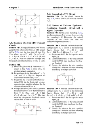 t=0
R2
R1
IS
L
IS
t=0
L1
A)
B)
L2
R3
R1
R2
7.4.3 Example of a Non-STC Transient
Circuit
Problem 7.54. Using software of your choice,
generate the solution for the non-STC circuit
in Fig. 7.25a over the time interval from 0 to
15τ0 where τ0 ¼ RC with C1 ¼ C2 ¼ C,
R1 ¼ R2 ¼ R. Use R ¼ 1 kΩ, C ¼ 1 μF, and
VS ¼ 10 V. Plot two capacitor voltages and
the circuit current as functions of time to scale.
Problem 7.55.
A. Derive the general ODE for the non-STC
circuit in Fig. 7.25a in terms of υ1 for
arbitrary circuit parameters.
B. Present its particular form whenC1 ¼ C2
¼ C and R1 ¼ 2R2 ¼ R. Express all
coefﬁcients in terms of τ0 ¼ RC.
C. Given that the solution for the homoge-
neous ODE has the form exp Àαt=τ0ð Þ,
determine two possible solutions for the
dimensionless coefﬁcient α.
D. Using software of your choice, generate
the circuit solution over the time interval
from 0 to 15τ0. Use R ¼ 1 kΩ,
C ¼ 1 μF, and VS ¼ 10 V. Plot two
capacitor voltages and the circuit current
as functions of time to scale.
+
-
VS C2
C1R1
R2
t=0
v1+ -
v2
+
-
i1 i2
i
7.4.4 Example of a STC Circuit
Problem 7.56. For the circuit shown in
Fig. 7.26, derive ODEs for inductor currents
i1, i2.
7.4.5 Method of Thévenin Equivalent.
Application Example: Circuit with a
Bypass Capacitor
Problem 7.57. In the circuit from Fig. 7.27a,
another resistance R0 is present in series with
the capacitance C. Determine the natural
response of the circuit and ﬁnd the
corresponding time constant, τ.
Problem 7.58. A transient circuit with the DC
voltage source VS is shown in the following
ﬁgure. Given that VS ¼ 10 V and
R1 ¼ 1 kΩ, R2 ¼ 1 kΩ, and C ¼ 1 μF:
A. Present the ODE for the capacitor volt-
age υC(t).
B. Determine the value of the time constant
τ and the ODE right-hand side (the forc-
ing function).
C. Present the solution for the capacitor
voltage as a function of time assuming
an initially uncharged capacitor
R1
C+
-
VS
+
-
vC
t=0
R2
Problem 7.59. A transient circuit with the DC
voltage source VS is shown in the following
ﬁgure. Given that VS ¼ 10 V and
R1 ¼ R2 ¼ 1 kΩ, R3 ¼ 2 kΩ, and C ¼ 1 μF:
A. Present the ODE for the capacitor volt-
age υC(t).
B. Determine the value of the time constant
τ and the ODE right-hand side (the forc-
ing function).
C. Present the solution for the capacitor
voltage as a function of time assuming
an initially uncharged capacitor.
Chapter 7 Transient Circuit Fundamentals
VII-378
 