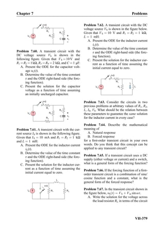 R1
C
+
-
+
-
vC
t=0
R2VS
R3
Problem 7.60. A transient circuit with the
DC voltage source VS is shown in the
following ﬁgure. Given that VS ¼ 10V and
R1 ¼R2 ¼1kΩ, R3 ¼ R4 ¼ 2 kΩ, and C ¼ 1 μF:
A. Present the ODE for the capacitor volt-
age υC(t).
B. Determine the value of the time constant
τ and the ODE right-hand side (the forc-
ing function).
C. Present the solution for the capacitor
voltage as a function of time assuming
an initially uncharged capacitor.
R1
C
+
-
+
-
vC
t=0
R2
R4
R3
VS
Problem 7.61. A transient circuit with the cur-
rent source IS is shown in the following ﬁgure.
Given that IS ¼ 10 mA and R1 ¼ R2 ¼ 1 kΩ
and L ¼ 1 mH:
A. Present the ODE for the inductor current
iL(t).
B. Determine the value of the time constant
τ and the ODE right-hand side (the forc-
ing function).
C. Present the solution for the inductor cur-
rent as a function of time assuming the
initial current equal to zero.
IS R1
L
t=0
R2
Problem 7.62. A transient circuit with the DC
voltage source VS is shown in the ﬁgure below.
Given that VS ¼ 10 V and R1 ¼ R2 ¼ 1 kΩ,
L ¼ 1 mH:
A. Present the ODE for the inductor current
iL(t).
B. Determine the value of the time constant
τ and the ODE right-hand side (the forc-
ing function).
C. Present the solution for the inductor cur-
rent as a function of time assuming the
initial current equal to zero.
L
R1
+
-
VS
R2
iL
t=0
Problem 7.63. Consider the circuits in two
previous problems at arbitrary values of R1, R2,
L, IS, VS. What should be the relation between
these parameters to guarantee the same solution
for the inductor current in every case?
Problem 7.64. Describe the mathematical
meaning of
A. Natural response
B. Forced response
for a ﬁrst-order transient circuit in your own
words. Do you think that this concept can be
applied to any transient circuit?
Problem 7.65. If a transient circuit uses a DC
supply (either voltage or current) and a switch,
what is a general form of the forcing function?
Problem 7.66. If the forcing function of a ﬁrst-
order transient circuit is a combination of sine/
cosine function and a constant, what is the
general form of the forced response?
Problem 7.67. In the transient circuit shown in
the ﬁgure below, υS tð Þ ¼ VS þ Vm sin ωt.
A. Write the solution for the voltage across
the load resistor RL in terms of the circuit
Chapter 7 Problems
VII-379
 