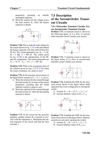 parameters assuming an initially
uncharged capacitor.
B. Write the solution for the voltage across
the load resistor RL when the bypass
capacitor is absent.
RS
RLC+
-
v (t)S
+
-
vL
t=0
Problem 7.68. Plot to scale the load voltage for
the circuit shown in Fig. 7.27a with and without
the bypass capacitor over time interval from 0 to
50 ms. The circuit parameters are RS ¼ 5 Ω,
RL ¼ 1 kΩ, C ¼ 500 μF. The source given
by Eq. (7.50) is the superposition of the DC
and AC components. The source parameters are
VS ¼ 10 V, Vm ¼ 1V, f ¼ 250 Hz.
Problem 7.69. What is the asymptotic form of
the solution given by Eqs. (7.57)–(7.58) when
the source resistance, RS, tends to zero?
Problem 7.70. In the transient circuit shown in
the ﬁgure below, assumeiS tð Þ ¼ IS þ Im sin ωt.
A. Write the solution for the current through
the load resistor RL in terms of the circuit
parameters assuming that the initial
inductor current is equal to zero.
B. Write the solution for the current through
the load resistor RL when the decoupling
inductor is absent
i (t)S
RS RL
L
t=0
Problem 7.71. In the circuit for the previous
problem, another resistor R0 is present in par-
allel with the inductance L. Determine the nat-
ural response of the circuit and ﬁnd the time
constant, τ.
7.5 Description
of the Second-Order Transi-
ent Circuits
7.5.1 First-order Transient Circuits Ver-
sus Second-order Transient Circuits
Problem 7.72. A transient circuit is shown in
the following ﬁgure. Is it a ﬁrst- or second-
order transient circuit? Justify your answer.
+
-
VS
C1R1
R2
C2
t=0
Problem 7.73. A transient circuit is shown in
the ﬁgure below. Is it a ﬁrst- or second-order
transient circuit? Justify your answer.
L2IS
R1
R2L1
t=0
Problem 7.74. Establish the ODE for the tran-
sient circuit shown in the ﬁgure below. Both
capacitors have zero voltage prior to closing the
switch.
A. Assume R1 ¼ R2 ¼ R, C1 ¼ C2 ¼ C.
B. Assume arbitrary values of R1,2, C1,2.
+
-
VS C2
C1
R1
R2
t=0
Problem 7.75. Establish the ODE for the tran-
sient circuit shown in the ﬁgure below. Inductor
currents are zero prior opening the switch.
A. Assume R1 ¼ R2 ¼ R, L1 ¼ L2 ¼ L.
B. Assume arbitrary values of R1,2, L1,2.
Chapter 7 Transient Circuit Fundamentals
VII-380
 