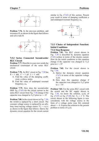 L2
L1
IS
R1
R2
t=0
Problem 7.76. In the previous problem, add
resistance R3 as shown in the ﬁgure that follows
and solve task B.
L2
L1
IS
R1
R2
t=0
R3
7.5.2 Series Connected Second-order
RLC Circuit
Problem 7.77. Describe in your own words the
mechanical counterpart of the series RLC
circuit.
Problem 7.78. An RLC circuit in Fig. 7.30 has
R ¼ 1 kΩ, C ¼ 1 μF, L ¼ 1 mH.
A. Find the value of the damping coefﬁ-
cient, α (show units).
B. Find the value of undamped resonant
frequency, ω0.
Problem 7.79. How does the second-order
ODE Eq. (7.63) for the circuit current in the
series RLC circuit from Fig. 7.30 change if the
capacitor was charged to VS/2 prior to t ¼ 0?
Problem 7.80. In the circuit shown in Fig. 7.30,
the switch is replaced by a short circuit. The
constant voltage source is replaced by an arbi-
trary time-varying voltage source VS ! υS tð Þ
as shown in the ﬁgure that follows. Derive the
dynamic circuit equation for the circuit current
similar to Eq. (7.63) of this section. Present
your result in terms of damping coefﬁcient α
and undamped resonant frequency ω0.
v (t)S
+
- L
C
+- vC
R
i(t)
+ -vR
+
-
vL
i(t)
7.5.3 Choice of Independent Function:
Initial Conditions
7.5.4 Step Response
Problem 7.81. The RLC circuit shown in
Fig. 7.30 is described by dynamic equation
(7.63) written in terms of the electric current.
How do the initial conditions to this equation
change if the capacitor was charged to VS/2
prior to t ¼ 0?
Problem 7.82. For the circuit shown in
Fig. 7.30:
A. Derive the dynamic circuit equation
(7.67) in terms of the capacitor voltage
υC(t).
B. How does this equation change if
the capacitor was charged to VS/2 prior
to t ¼ 0?
Problem 7.83. For the series RLC circuit with
the switch and the DC supply shown in
Fig. 7.30, we know the solution, υC(t), of
Eq. (7.67) or Eq. (7.69) for VS ¼ 1 V. The
circuit shown in the following ﬁgure is now
considered, with the voltage source in the
form of a voltage pulse (one bit) centered
about t ¼ 0. Express the solution to the present
problem in terms of υC(t).
Chapter 7 Problems
VII-381
 