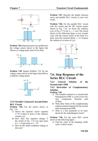v (t)S
10V
t0 T/2-T/2
+
-
v (t)S L
C
+- vC
R
Problem 7.84. Repeat the previous problem for
the voltage source shown in the ﬁgure that
follows (a voltage pulse train of two bits).
v (t)S
5V
t0
T T T
Problem 7.85. Repeat Problem 7.83 for the
voltage source shown in the ﬁgure that follows
(a bipolar voltage pulse).
v (t)S
10V
t
T/2-T/2
-10V
7.5.5 Parallel Connected Second-Order
RLC Circuit
Problem 7.86. For the circuit shown in
Fig. 7.34:
A. Derive the dynamic circuit equation
(7.75) written in terms of the inductor
current iL(t).
B. How does this equation change if
the switch in Fig. 7.34 was open prior
to t ¼ 0 and closes at t ¼ 0?
C. How do the initial conditions change in
this case?
Problem 7.87. Describe the duality between
series and parallel RLC circuits in your own
words.
Problem 7.88. For the parallel RLC circuit
with the switch and the DC current source
shown in Fig. 7.34, we know the solution,
iL(t), of Eq. (7.75) for IS ¼ 1 mA. The circuit
shown in the following ﬁgure is now consid-
ered, with the current source in the form of a
pulse (one bit) centered about t ¼ 0. Express
the solution to in terms of iL(t).
i (t)S
10mA
t0 T/2-T/2
i (t)S
R CL
iL
7.6. Step Response of the
Series RLC Circuit
7.6.1 General Solution of the
Second-order ODE
7.6.2 Derivation of Complementary
Solution
Problem 7.89.
A. The complete solution to a second-order
homogeneous ODE is a sum of two dis-
tinct components. Describe each
of them.
B. Write three forms of the complementary
solution (natural response) for the second-
order homogeneous ODE.
C. What is a new parameter to be intro-
duced for the underdamped circuit?
Problem 7.90. For the series RLC circuit
shown in the following ﬁgure:
A. Find the value of the damping coefﬁ-
cient, α (show units).
Chapter 7 Transient Circuit Fundamentals
VII-382
 