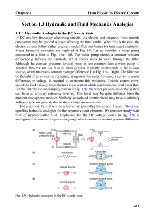 Section 1.3 Hydraulic and Fluid Mechanics Analogies
1.3.1 Hydraulic Analogies in the DC Steady State
In DC and low-frequency alternating circuits, the electric and magnetic ﬁelds outside
conductors may be ignored without affecting the ﬁnal results. When this is the case, the
electric circuits follow rather precisely useful ﬂuid mechanics (or hydraulic) analogies.
Major hydraulic analogies are depicted in Fig 1.9. Let us consider a water pump
connected to a ﬁlter in Fig. 1.9a—left. The water pump creates a constant pressure
difference p between its terminals, which forces water to move through the ﬁlter.
Although the constant pressure (torque) pump is less common than a water pump of
constant ﬂux, we can use it as an analogy since it exactly corresponds to the voltage
source, which maintains constant voltage difference V in Fig. 1.9a—right. The ﬁlter can
be thought of as an electric resistance: it opposes the water ﬂow, and a certain pressure
difference, or voltage, is required to overcome this resistance. Electric current corre-
sponds to ﬂuid velocity times the tube cross section which constitutes the total water ﬂux.
For the entirely closed pumping system in Fig. 1.9a, the water pressure inside the system
can have an arbitrary reference level p0. This level may be quite different from the
ambient atmospheric pressure. Similarly, an isolated electric circuit may have an arbitrary
voltage V0 versus ground, due to static charge accumulation.
The condition V0 ¼ 0 will be achieved by grounding the circuit. Figure 1.9b–d also
speciﬁes hydraulic analogies for the separate circuit elements. We consider steady-state
ﬂow of incompressible ﬂuid. Emphasize that the DC voltage source in Fig. 1.9c is
analogous to a constant-torque water pump, which creates a constant pressure difference
+
-
sand filter
constant torque pump
constant speed pump
resistance
voltage source
current source
b)
c)
d)
+
-Vp +
-
Water pump
(pressure drop) filter
p+p0
I
V+V0
V0
resistance
(load)
velocity
Ivelocity
a)
p0
Fig. 1.9. Hydraulic analogies in the DC steady state.
Chapter 1 From Physics to Electric Circuits
I-18
 