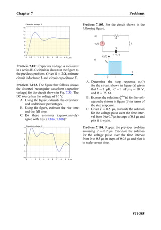 0 0.5 1 1.5 2 2.5 3 3.5 4 4.5
0
2
4
6
8
10
12
14
16
Capacitor voltage, V
t, ms
Problem 7.101. Capacitor voltage is measured
in a series RLC circuit as shown in the ﬁgure to
the previous problem. Given R ¼ 2Ω, estimate
circuit inductance L and circuit capacitance C.
Problem 7.102. The ﬁgure that follows shows
the distorted rectangular waveform (capacitor
voltage) for the circuit shown in Fig. 7.33. The
DC source has the voltage of 10 V.
A. Using the ﬁgure, estimate the overshoot
and undershoot percentages.
B. Using the ﬁgure, estimate the rise time
and the fall time.
C. Do these estimates (approximately)
agree with Eqs. (7.88a, 7.88b)?
Capacitor voltage, V
t, s0 1 2 3 4 5 6 7 8 9
-10
-5
0
5
10
15
Problem 7.103. For the circuit shown in the
following ﬁgure:
v (t)S
t
0 T
v (t)S
R
C
+- vC
a)
b)
VS
L+
-
A. Determine the step response υC(t)
for the circuit shown in ﬁgure (a) given
that L ¼ 1 μH, C ¼ 1 nF;VS ¼ 10 V,
and R ¼ 75 Ω.
B. Express the solution υpulse
C (t) for the volt-
age pulse shown in ﬁgure (b) in terms of
the step response.
C. Given T ¼ 0:5 μs, calculate the solution
for the voltage pulse over the time inter-
val from 0 to 0.7 μs in steps of 0.1 μs and
plot it to scale.
Problem 7.104. Repeat the previous problem
assuming T ¼ 0:2 μs. Calculate the solution
for the voltage pulse over the time interval
from 0 to 0.5 μs in steps of 0.05 μs and plot it
to scale versus time.
Chapter 7 Problems
VII-385
 