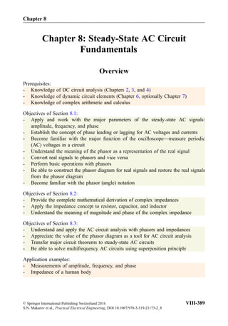 Chapter 8: Steady-State AC Circuit
Fundamentals
Overview
Prerequisites:
- Knowledge of DC circuit analysis (Chapters 2, 3, and 4)
- Knowledge of dynamic circuit elements (Chapter 6, optionally Chapter 7)
- Knowledge of complex arithmetic and calculus
Objectives of Section 8.1:
- Apply and work with the major parameters of the steady-state AC signals:
amplitude, frequency, and phase
- Establish the concept of phase leading or lagging for AC voltages and currents
- Become familiar with the major function of the oscilloscope—measure periodic
(AC) voltages in a circuit
- Understand the meaning of the phasor as a representation of the real signal
- Convert real signals to phasors and vice versa
- Perform basic operations with phasors
- Be able to construct the phasor diagram for real signals and restore the real signals
from the phasor diagram
- Become familiar with the phasor (angle) notation
Objectives of Section 8.2:
- Provide the complete mathematical derivation of complex impedances
- Apply the impedance concept to resistor, capacitor, and inductor
- Understand the meaning of magnitude and phase of the complex impedance
Objectives of Section 8.3:
- Understand and apply the AC circuit analysis with phasors and impedances
- Appreciate the value of the phasor diagram as a tool for AC circuit analysis
- Transfer major circuit theorems to steady-state AC circuits
- Be able to solve multifrequency AC circuits using superposition principle
Application examples:
- Measurements of amplitude, frequency, and phase
- Impedance of a human body
Chapter 8
© Springer International Publishing Switzerland 2016
S.N. Makarov et al., Practical Electrical Engineering, DOI 10.1007/978-3-319-21173-2_8
VIII-389
 