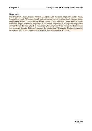 Keywords:
Steady-state AC circuit, Signals, Harmonic, Amplitude, Pk-Pk value, Angular frequency, Phase,
Period, Steady-state AC voltage, Steady-state alternating current, Leading signal, Lagging signal,
Oscilloscope, Phasor, Phasor voltage, Phasor current, Phasor diagram, Phasor notation, Angle
notation, Complex impedance, Impedance of the resistor, Impedance of the capacitor, Impedance
of the inductor, Reactance, KVL in phasor form, KCL in phasor form, Source transformation in
the frequency domain, Thévenin’s theorem for steady-state AC circuits, Norton theorem for
steady-state AC circuits, Superposition principle for multifrequency AC circuits
Chapter 8 Steady-State AC Circuit Fundamentals
VIII-390
 