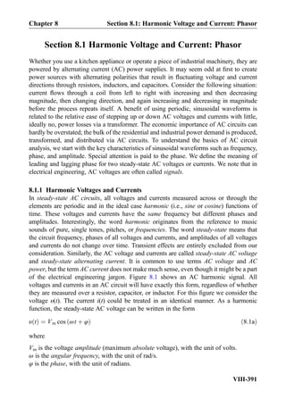 Section 8.1 Harmonic Voltage and Current: Phasor
Whether you use a kitchen appliance or operate a piece of industrial machinery, they are
powered by alternating current (AC) power supplies. It may seem odd at ﬁrst to create
power sources with alternating polarities that result in ﬂuctuating voltage and current
directions through resistors, inductors, and capacitors. Consider the following situation:
current ﬂows through a coil from left to right with increasing and then decreasing
magnitude, then changing direction, and again increasing and decreasing in magnitude
before the process repeats itself. A beneﬁt of using periodic, sinusoidal waveforms is
related to the relative ease of stepping up or down AC voltages and currents with little,
ideally no, power losses via a transformer. The economic importance of AC circuits can
hardly be overstated; the bulk of the residential and industrial power demand is produced,
transformed, and distributed via AC circuits. To understand the basics of AC circuit
analysis, we start with the key characteristics of sinusoidal waveforms such as frequency,
phase, and amplitude. Special attention is paid to the phase. We deﬁne the meaning of
leading and lagging phase for two steady-state AC voltages or currents. We note that in
electrical engineering, AC voltages are often called signals.
8.1.1 Harmonic Voltages and Currents
In steady-state AC circuits, all voltages and currents measured across or through the
elements are periodic and in the ideal case harmonic (i.e., sine or cosine) functions of
time. These voltages and currents have the same frequency but different phases and
amplitudes. Interestingly, the word harmonic originates from the reference to music
sounds of pure, single tones, pitches, or frequencies. The word steady-state means that
the circuit frequency, phases of all voltages and currents, and amplitudes of all voltages
and currents do not change over time. Transient effects are entirely excluded from our
consideration. Similarly, the AC voltage and currents are called steady-state AC voltage
and steady-state alternating current. It is common to use terms AC voltage and AC
power, but the term AC current does not make much sense, even though it might be a part
of the electrical engineering jargon. Figure 8.1 shows an AC harmonic signal. All
voltages and currents in an AC circuit will have exactly this form, regardless of whether
they are measured over a resistor, capacitor, or inductor. For this ﬁgure we consider the
voltage υ(t). The current i(t) could be treated in an identical manner. As a harmonic
function, the steady-state AC voltage can be written in the form
υ tð Þ ¼ Vm cos ωt þ φð Þ ð8:1aÞ
where
Vm is the voltage amplitude (maximum absolute voltage), with the unit of volts.
ω is the angular frequency, with the unit of rad/s.
φ is the phase, with the unit of radians.
Chapter 8 Section 8.1: Harmonic Voltage and Current: Phasor
VIII-391
 