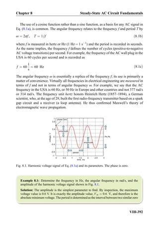 The use of a cosine function rather than a sine function, as a basis for any AC signal in
Eq. (8.1a), is common. The angular frequency relates to the frequency f and period T by
ω ¼ 2πf , T ¼ 1=f ð8:1bÞ
where f is measured in hertz or Hz (1 Hz ¼ 1 sÀ1
) and the period is recorded in seconds.
As the name implies, the frequency f deﬁnes the number of cycles (positive-to-negative
AC voltage transitions) per second. For example, the frequency of the AC wall plug in the
USA is 60 cycles per second and is recorded as
f ¼ 60
1
s
¼ 60 Hz ð8:1cÞ
The angular frequency ω is essentially a replica of the frequency f; its use is primarily a
matter of convenience. Virtually all frequencies in electrical engineering are measured in
terms of f and not in terms of angular frequency ω. For example, we say that the AC
frequency in the USA is 60 Hz, or 50 Hz in Europe and other countries and not 377 rad/s
or 314 rad/s. The frequency unit hertz honors Heinrich Hertz (1857–1894), a German
scientist, who, at the age of 29, built the ﬁrst radio-frequency transmitter based on a spark
gap circuit and a receiver (a loop antenna). He thus conﬁrmed Maxwell’s theory of
electromagnetic wave propagation.
Example 8.1: Determine the frequency in Hz, the angular frequency in rad/s, and the
amplitude of the harmonic voltage signal shown in Fig. 8.1.
Solution: The amplitude is the simplest parameter to ﬁnd. By inspection, the maximum
voltage value is 0.6 V. It is exactly the amplitude value, Vm ¼ 0:6 V, and therefore is the
absolute minimum voltage. The period is determined as the interval between two similar zero
0 0.5 1 1.5 2 2.5 3
time, ms
-1
-0.8
-0.4
0
0.4
0.8
voltage,V
period
amplitude
amplitude
phase zero
Pk-Pk
1
Fig. 8.1. Harmonic voltage signal of Eq. (8.1a) and its parameters. The phase is zero.
Chapter 8 Steady-State AC Circuit Fundamentals
VIII-392
 