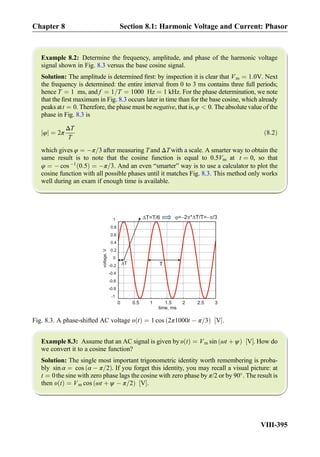 Example 8.2: Determine the frequency, amplitude, and phase of the harmonic voltage
signal shown in Fig. 8.3 versus the base cosine signal.
Solution: The amplitude is determined ﬁrst: by inspection it is clear that Vm ¼ 1:0V. Next
the frequency is determined: the entire interval from 0 to 3 ms contains three full periods;
hence T ¼ 1 ms, and f ¼ 1=T ¼ 1000 Hz ¼ 1 kHz. For the phase determination, we note
that the ﬁrst maximum in Fig. 8.3 occurs later in time than for the base cosine, which already
peaks att ¼ 0. Therefore, the phase must be negative, that is,φ  0. The absolute value of the
phase in Fig. 8.3 is
φj j ¼ 2π
ΔT
T
ð8:2Þ
which gives φ ¼ Àπ=3 after measuring T and ΔT with a scale. A smarter way to obtain the
same result is to note that the cosine function is equal to 0.5Vm at t ¼ 0, so that
φ ¼ À cos À1
0:5ð Þ ¼ Àπ=3. And an even “smarter” way is to use a calculator to plot the
cosine function with all possible phases until it matches Fig. 8.3. This method only works
well during an exam if enough time is available.
Example 8.3: Assume that an AC signal is given by υ tð Þ ¼ Vm sin ωt þ ψð Þ V½ Š. How do
we convert it to a cosine function?
Solution: The single most important trigonometric identity worth remembering is proba-
bly sin α ¼ cos α À π=2ð Þ. If you forget this identity, you may recall a visual picture: at
t ¼ 0the sine with zero phase lags the cosine with zero phase by π/2 or by 90
. The result is
then υ tð Þ ¼ Vm cos ωt þ ψ À π=2ð Þ V½ Š.
0 0.5 1 1.5 2 2.5 3
-1
-0.8
-0.6
-0.4
-0.2
0
0.2
0.4
0.6
0.8
1
time, ms
T
T=T/6
T
= 2 * T/T= /3
voltage,V
Fig. 8.3. A phase-shifted AC voltage υ tð Þ ¼ 1 cos 2π1000t À π=3ð Þ V½ Š.
Chapter 8 Section 8.1: Harmonic Voltage and Current: Phasor
VIII-395
 