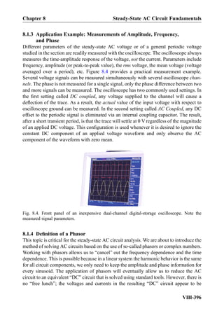 8.1.3 Application Example: Measurements of Amplitude, Frequency,
and Phase
Different parameters of the steady-state AC voltage or of a general periodic voltage
studied in the section are readily measured with the oscilloscope. The oscilloscope always
measures the time-amplitude response of the voltage, not the current. Parameters include
frequency, amplitude (or peak-to-peak value), the rms voltage, the mean voltage (voltage
averaged over a period), etc. Figure 8.4 provides a practical measurement example.
Several voltage signals can be measured simultaneously with several oscilloscope chan-
nels. The phase is not measured for a single signal, only the phase difference between two
and more signals can be measured. The oscilloscope has two commonly used settings. In
the ﬁrst setting called DC coupled, any voltage supplied to the channel will cause a
deﬂection of the trace. As a result, the actual value of the input voltage with respect to
oscilloscope ground can be measured. In the second setting called AC Coupled, any DC
offset to the periodic signal is eliminated via an internal coupling capacitor. The result,
after a short transient period, is that the trace will settle at 0 V regardless of the magnitude
of an applied DC voltage. This conﬁguration is used whenever it is desired to ignore the
constant DC component of an applied voltage waveform and only observe the AC
component of the waveform with zero mean.
8.1.4 Deﬁnition of a Phasor
This topic is critical for the steady-state AC circuit analysis. We are about to introduce the
method of solving AC circuits based on the use of so-called phasors or complex numbers.
Working with phasors allows us to “cancel” out the frequency dependence and the time
dependence. This is possible because in a linear system the harmonic behavior is the same
for all circuit components, we only need to keep the amplitude and phase information for
every sinusoid. The application of phasors will eventually allow us to reduce the AC
circuit to an equivalent “DC” circuit that is solved using standard tools. However, there is
no “free lunch”; the voltages and currents in the resulting “DC” circuit appear to be
Fig. 8.4. Front panel of an inexpensive dual-channel digital-storage oscilloscope. Note the
measured signal parameters.
Chapter 8 Steady-State AC Circuit Fundamentals
VIII-396
 