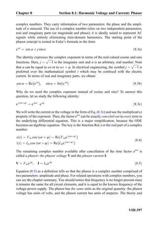 complex numbers. They carry information of two parameters: the phase and the ampli-
tude of a sinusoid. The use of a complex number relies on two independent parameters,
real and imaginary parts (or magnitude and phase); it is ideally suited to represent AC
signals while entirely eliminating time-domain harmonics. The starting point of the
phasor concept is rooted in Euler’s formula in the form
e jα
¼ cos α þ j sin α ð8:3aÞ
The identity expresses the complex exponent in terms of the real-valued cosine and sine
functions. Here, j ¼
ﬃﬃﬃﬃﬃﬃﬃ
À1
p
is the imaginary unit and α is an arbitrary, real number. Note
that α can be equal to ωt or to ωt þ φ. In electrical engineering, the symbol j ¼
ﬃﬃﬃﬃﬃﬃﬃ
À1
p
is
preferred over the mathematical symbol i which may be confused with the electric
current. In terms of real and imaginary parts, we obtain
cos α ¼ Re ejα
À Á
, sin α ¼ Im e jα
À Á
ð8:3bÞ
Why do we need the complex exponent instead of cosine and sine? To answer this
question, let us study the following identity:
e j ωtþφð Þ
¼ e jωt
Á e jφ
ð8:3cÞ
We will write the current or the voltage in the form of Eq. (8.3c) and use the multiplicative
property of the exponent. Then, the factor ejωt
can be exactly canceled out in every term in
the underlying differential equation. This is a major simpliﬁcation, because the ODE
becomes an algebraic equation. The key is the function Re(Á) or the real part of a complex
number:
υ tð Þ ¼ Vm cos ωt þ φð Þ ¼ Re Vme j ωtþφð Þ
À Á
i tð Þ ¼ Im cos ωt þ ψð Þ ¼ Re Ime j ωtþψð Þ
À Á ð8:4Þ
The remaining complex number available after cancellation of the time factor ejωt
is
called a phasor: the phasor voltage V and the phasor current I:
V ¼ Vme jφ
, I ¼ Ime jψ
ð8:5Þ
Equation (8.5) as a deﬁnition tells us that the phasor is a complex number comprised of
two parameters: amplitude and phase. For related operations with complex numbers, you
can see the chapter summary. You should notice that frequency is no longer present since
it remains the same for all circuit elements, and it is equal to the known frequency of the
voltage power supply. The phasor has the same units as the original quantity: the phasor
voltage has units of volts, and the phasor current has units of amperes. The theory and
Chapter 8 Section 8.1: Harmonic Voltage and Current: Phasor
VIII-397
 