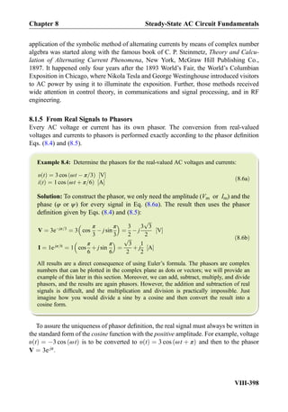 application of the symbolic method of alternating currents by means of complex number
algebra was started along with the famous book of C. P. Steinmetz, Theory and Calcu-
lation of Alternating Current Phenomena, New York, McGraw Hill Publishing Co.,
1897. It happened only four years after the 1893 World’s Fair, the World’s Columbian
Exposition in Chicago, where Nikola Tesla and George Westinghouse introduced visitors
to AC power by using it to illuminate the exposition. Further, those methods received
wide attention in control theory, in communications and signal processing, and in RF
engineering.
8.1.5 From Real Signals to Phasors
Every AC voltage or current has its own phasor. The conversion from real-valued
voltages and currents to phasors is performed exactly according to the phasor deﬁnition
Eqs. (8.4) and (8.5).
Example 8.4: Determine the phasors for the real-valued AC voltages and currents:
υ tð Þ ¼ 3 cos ωt À π=3ð Þ V½ Š
i tð Þ ¼ 1 cos ωt þ π=6ð Þ A½ Š
ð8:6aÞ
Solution: To construct the phasor, we only need the amplitude (Vm or Im) and the
phase (φ or ψ) for every signal in Eq. (8.6a). The result then uses the phasor
deﬁnition given by Eqs. (8.4) and (8.5):
V ¼ 3eÀjπ=3
¼ 3 cos
π
3
À j sin
π
3
 
¼
3
2
À j
3
ﬃﬃﬃ
3
p
2
V½ Š
I ¼ 1e jπ=6
¼ 1 cos
π
6
þ j sin
π
6
 
¼
ﬃﬃﬃ
3
p
2
þ j
1
2
A½ Š
ð8:6bÞ
All results are a direct consequence of using Euler’s formula. The phasors are complex
numbers that can be plotted in the complex plane as dots or vectors; we will provide an
example of this later in this section. Moreover, we can add, subtract, multiply, and divide
phasors, and the results are again phasors. However, the addition and subtraction of real
signals is difﬁcult, and the multiplication and division is practically impossible. Just
imagine how you would divide a sine by a cosine and then convert the result into a
cosine form.
To assure the uniqueness of phasor deﬁnition, the real signal must always be written in
the standard form of the cosine function with the positive amplitude. For example, voltage
υ tð Þ ¼ À3 cos ωtð Þ is to be converted to υ tð Þ ¼ 3 cos ωt þ πð Þ and then to the phasor
V ¼ 3e jπ
.
Chapter 8 Steady-State AC Circuit Fundamentals
VIII-398
 