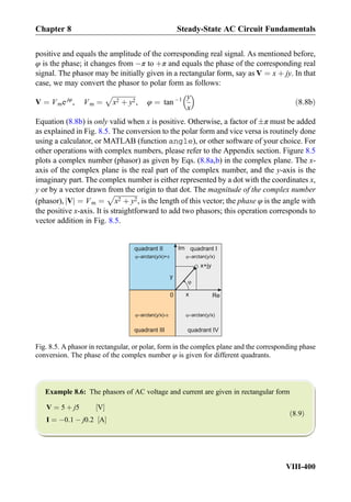 positive and equals the amplitude of the corresponding real signal. As mentioned before,
φ is the phase; it changes from Àπ to þπ and equals the phase of the corresponding real
signal. The phasor may be initially given in a rectangular form, say as V ¼ x þ jy. In that
case, we may convert the phasor to polar form as follows:
V ¼ Vme jφ
, Vm ¼
ﬃﬃﬃﬃﬃﬃﬃﬃﬃﬃﬃﬃﬃﬃ
x2 þ y2
p
, φ ¼ tan À1 y
x
 
ð8:8bÞ
Equation (8.8b) is only valid when x is positive. Otherwise, a factor of Æπ must be added
as explained in Fig. 8.5. The conversion to the polar form and vice versa is routinely done
using a calculator, or MATLAB (function angle), or other software of your choice. For
other operations with complex numbers, please refer to the Appendix section. Figure 8.5
plots a complex number (phasor) as given by Eqs. (8.8a,b) in the complex plane. The x-
axis of the complex plane is the real part of the complex number, and the y-axis is the
imaginary part. The complex number is either represented by a dot with the coordinates x,
y or by a vector drawn from the origin to that dot. The magnitude of the complex number
(phasor), Vj j ¼ Vm ¼
ﬃﬃﬃﬃﬃﬃﬃﬃﬃﬃﬃﬃﬃﬃ
x2 þ y2
p
, is the length of this vector; the phase φ is the angle with
the positive x-axis. It is straightforward to add two phasors; this operation corresponds to
vector addition in Fig. 8.5.
Example 8.6: The phasors of AC voltage and current are given in rectangular form
V ¼ 5 þ j5 V½ Š
I ¼ À0:1 À j0:2 A½ Š
ð8:9Þ
0 Re
Im
y
x
x+jy
arctan(y/x)arctan(y/x)+
arctan(y/x)- arctan(y/x)
quadrant Iquadrant II
quadrant III quadrant IV
Fig. 8.5. A phasor in rectangular, or polar, form in the complex plane and the corresponding phase
conversion. The phase of the complex number φ is given for different quadrants.
Chapter 8 Steady-State AC Circuit Fundamentals
VIII-400
 