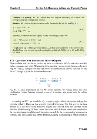 Example 8.6 (cont.): An AC source has the angular frequency ω. Restore the
corresponding real voltages and currents.
Solution: We convert the phasors to the polar form using Eq. (8.8b) and Fig. 8.5:
V ¼ 7:07e j0:785
V½ Š
I ¼ 0:224eÀj2:03
A½ Š
ð8:10Þ
After that, we restore the real signals exactly following Example 8.6:
υ tð Þ ¼ 7:07 cos ωt þ 0:785ð Þ V½ Š
i tð Þ ¼ 0:224 cos ωt À 2:03ð Þ A½ Š
ð8:11Þ
The phase in Eq. (8.11) is given in radians. Another equivalent form of the solution that
should please your engineering professor implies replacing 0.785 by π/4 or 45
and 2.03 by
π/1.54 or 117
.
8.1.8 Operations with Phasors and Phasor Diagram
Phasors allow us to perform a number of basic operations in AC circuits rather quickly.
Let us consider a part of an AC circuit with two arbitrary series circuit elements, shown in
Fig. 8.6. The AC voltages υ1(t) and υ2(t) across each element are known. How can we ﬁnd
the AC voltage υ(t) for the series combinations?
According to KVL we conclude υ tð Þ ¼ υ1 tð Þ À υ2 tð Þ, where the second voltage has
opposite polarity. There are two ways to proceed from here. The ﬁrst way in the time
domain is to add two cosine functions directly and convert them into another cosine
function. Unfortunately, if these cosine functions have different phases and amplitudes,
the operation is not straightforward. It requires a search for the corresponding trigonometric
formulas and the accurate use of this formula, keeping in mind proper phase deﬁnition.
v (t)1
+
-
A B
v (t)2
+
-
-
+
v(t)?
ba
Fig. 8.6. A series combination of two AC circuit elements. The voltage across the series
combination (voltage between terminals a and b) is desired. You should note the voltage
polarities.
Chapter 8 Section 8.1: Harmonic Voltage and Current: Phasor
VIII-401
 