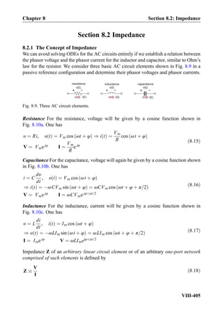 Section 8.2 Impedance
8.2.1 The Concept of Impedance
We can avoid solving ODEs for the AC circuits entirely if we establish a relation between
the phasor voltage and the phasor current for the inductor and capacitor, similar to Ohm’s
law for the resistor. We consider three basic AC circuit elements shown in Fig. 8.9 in a
passive reference conﬁguration and determine their phasor voltages and phasor currents.
Resistance For the resistance, voltage will be given by a cosine function shown in
Fig. 8.10a. One has
υ ¼ Ri, υ tð Þ ¼ Vm cos ωt þ φð Þ ) i tð Þ ¼
Vm
R
cos ωt þ φð Þ
V ¼ Vme jφ
I ¼
Vm
R
e jφ
ð8:15Þ
Capacitance For the capacitance, voltage will again be given by a cosine function shown
in Fig. 8.10b. One has
i ¼ C
dυ
dt
, υ tð Þ ¼ Vm cos ωt þ φð Þ
) i tð Þ ¼ ÀωCVm sin ωt þ φð Þ ¼ ωCVm cos ωt þ φ þ π=2ð Þ
V ¼ Vme jφ
I ¼ ωCVme jφþjπ=2
ð8:16Þ
Inductance For the inductance, current will be given by a cosine function shown in
Fig. 8.10c. One has
υ ¼ L
di
dt
, i tð Þ ¼ Im cos ωt þ φð Þ
) υ tð Þ ¼ ÀωLIm sin ωt þ φð Þ ¼ ωLIm cos ωt þ φ þ π=2ð Þ
I ¼ Ime jφ
V ¼ ωLImejφþjπ=2
ð8:17Þ
Impedance Z of an arbitrary linear circuit element or of an arbitrary one-port network
comprised of such elements is deﬁned by
Z 
V
I
ð8:18Þ
capacitanceinductanceresistance
+ -
i(t)i(t)
+ -
i(t)
v(t)
+ -
v(t) v(t)
Fig. 8.9. Three AC circuit elements.
Chapter 8 Section 8.2: Impedance
VIII-405
 