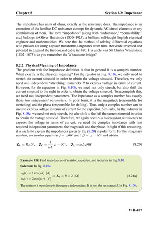 The impedance has units of ohms, exactly as the resistance does. The impedance is an
extension of the familiar DC resistance concept for dynamic AC circuit elements or any
combination of them. The term “impedance” (along with “inductance,” “permeability,”
etc.) belongs to Oliver Heaviside (1850–1925), a brilliant self-taught English electrical
engineer and mathematician. We note that the method of solving differential equations
with phasors (or using Laplace transforms) originates from him. Heaviside invented and
patented in England the ﬁrst coaxial cable in 1880. His uncle was Sir Charles Wheatstone
(1802–1875); do you remember the Wheatstone bridge?
8.2.2 Physical Meaning of Impedance
The problem with the impedance deﬁnition is that in general it is a complex number.
What exactly is the physical meaning? For the resistor in Fig. 8.10a, we only need to
stretch the current sinusoid in order to obtain the voltage sinusoid. Therefore, we only
need one independent “stretching” parameter R to express voltage in terms of current.
However, for the capacitor in Fig. 8.10b, we need not only stretch, but also shift the
current sinusoid to the right in order to obtain the voltage sinusoid. To accomplish this,
we need two independent parameters. The impedance as a complex number has exactly
those two independent parameters. In polar form, it is the magnitude (responsible for
stretching) and the phase (responsible for shifting). Thus, only a complex number can be
used to express voltage in terms of current for the capacitor. Similarly, for the inductor in
Fig. 8.10c, we need not only stretch, but also shift to the left the current sinusoid in order
to obtain the voltage sinusoid. Therefore, we again need two independent parameters to
express the voltage in terms of current; we need the complex impedance with two
required independent parameters: the magnitude and the phase. In light of this reasoning,
it is useful to express the impedances given by Eq. (8.20) in polar form. For the imaginary
number, we use the equalities j ¼ ∠90
and 1=j ¼ ∠ À 90
and obtain
ZR ¼ R∠0
, ZC ¼
1
ωC
∠ À 90
, ZL ¼ ωL∠90 ð8:20Þ
Example 8.8: Find impedances of resistor, capacitor, and inductor in Fig. 8.10.
Solution: In Fig. 8.10a,
iR tð Þ ¼ 1 cos ωtð Þ A½ Š
υR tð Þ ¼ 2 cos ωtð Þ V½ Š
) ZR ¼ R ¼ 2 Ω½ Š ð8:21aÞ
The resistor’s impedance is frequency independent. It is just the resistance R. In Fig. 8.10b,
Chapter 8 Section 8.2: Impedance
VIII-407
 