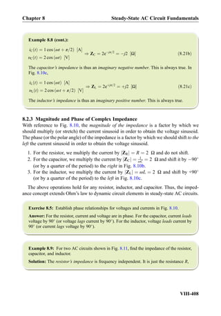 Example 8.8 (cont.):
iC tð Þ ¼ 1 cos ωt þ π=2ð Þ A½ Š
υC tð Þ ¼ 2 cos ωtð Þ V½ Š
) ZC ¼ 2eÀjπ=2
¼ Àj2 Ω½ Š ð8:21bÞ
The capacitor’s impedance is thus an imaginary negative number. This is always true. In
Fig. 8.10c,
iL tð Þ ¼ 1 cos ωtð Þ A½ Š
υL tð Þ ¼ 2 cos ωt þ π=2ð Þ V½ Š
) ZL ¼ 2eþjπ=2
¼ þj2 Ω½ Š ð8:21cÞ
The inductor’s impedance is thus an imaginary positive number. This is always true.
8.2.3 Magnitude and Phase of Complex Impedance
With reference to Fig. 8.10, the magnitude of the impedance is a factor by which we
should multiply (or stretch) the current sinusoid in order to obtain the voltage sinusoid.
The phase (or the polar angle) of the impedance is a factor by which we should shift to the
left the current sinusoid in order to obtain the voltage sinusoid.
1. For the resistor, we multiply the current by ZRj j ¼ R ¼ 2 Ω and do not shift.
2. For the capacitor, we multiply the current by ZCj j ¼ 1
ωC ¼ 2 Ω and shift it by À90
(or by a quarter of the period) to the right in Fig. 8.10b.
3. For the inductor, we multiply the current by ZLj j ¼ ωL ¼ 2 Ω and shift by +90
(or by a quarter of the period) to the left in Fig. 8.10c.
The above operations hold for any resistor, inductor, and capacitor. Thus, the imped-
ance concept extends Ohm’s law to dynamic circuit elements in steady-state AC circuits.
Exercise 8.5: Establish phase relationships for voltages and currents in Fig. 8.10.
Answer: For the resistor, current and voltage are in phase. For the capacitor, current leads
voltage by 90
(or voltage lags current by 90
). For the inductor, voltage leads current by
90
(or current lags voltage by 90
).
Example 8.9: For two AC circuits shown in Fig. 8.11, ﬁnd the impedance of the resistor,
capacitor, and inductor.
Solution: The resistor’s impedance is frequency independent. It is just the resistance R,
Chapter 8 Steady-State AC Circuit Fundamentals
VIII-408
 