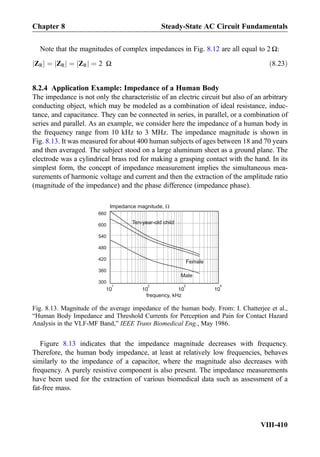 Note that the magnitudes of complex impedances in Fig. 8.12 are all equal to 2 Ω:
ZRj j ¼ ZRj j ¼ ZRj j ¼ 2 Ω ð8:23Þ
8.2.4 Application Example: Impedance of a Human Body
The impedance is not only the characteristic of an electric circuit but also of an arbitrary
conducting object, which may be modeled as a combination of ideal resistance, induc-
tance, and capacitance. They can be connected in series, in parallel, or a combination of
series and parallel. As an example, we consider here the impedance of a human body in
the frequency range from 10 kHz to 3 MHz. The impedance magnitude is shown in
Fig. 8.13. It was measured for about 400 human subjects of ages between 18 and 70 years
and then averaged. The subject stood on a large aluminum sheet as a ground plane. The
electrode was a cylindrical brass rod for making a grasping contact with the hand. In its
simplest form, the concept of impedance measurement implies the simultaneous mea-
surements of harmonic voltage and current and then the extraction of the amplitude ratio
(magnitude of the impedance) and the phase difference (impedance phase).
Figure 8.13 indicates that the impedance magnitude decreases with frequency.
Therefore, the human body impedance, at least at relatively low frequencies, behaves
similarly to the impedance of a capacitor, where the magnitude also decreases with
frequency. A purely resistive component is also present. The impedance measurements
have been used for the extraction of various biomedical data such as assessment of a
fat-free mass.
300
360
420
480
540
600
660
10
1
10
2
10
3
10
4
frequency, kHz
Male
Female
Ten-year-old child
Impedance magnitude,
Fig. 8.13. Magnitude of the average impedance of the human body. From: I. Chatterjee et al.,
“Human Body Impedance and Threshold Currents for Perception and Pain for Contact Hazard
Analysis in the VLF-MF Band,” IEEE Trans Biomedical Eng., May 1986.
Chapter 8 Steady-State AC Circuit Fundamentals
VIII-410
 